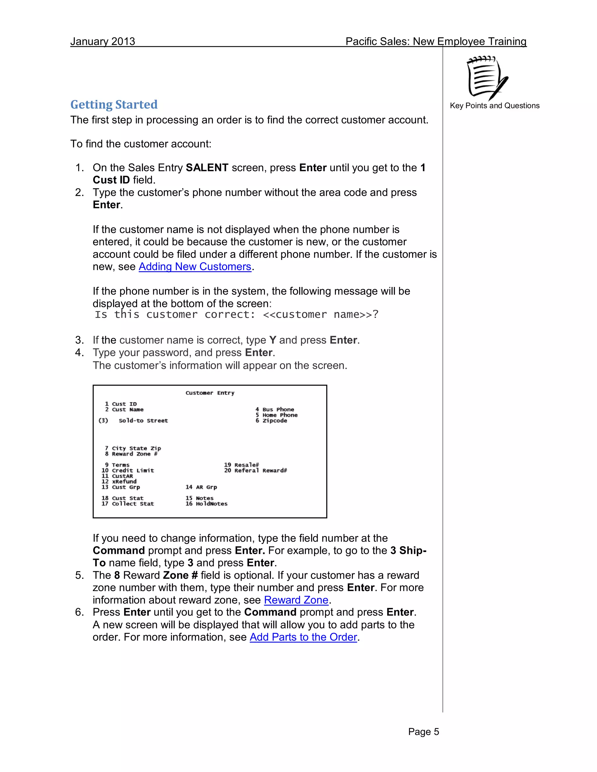 January 2013 Pacific Sales: New Employee Training
Page 5
Key Points and QuestionsGetting Started
The first step in processing an order is to find the correct customer account.
To find the customer account:
1. On the Sales Entry SALENT screen, press Enter until you get to the 1
Cust ID field.
2. Type the customer’s phone number without the area code and press
Enter.
If the customer name is not displayed when the phone number is
entered, it could be because the customer is new, or the customer
account could be filed under a different phone number. If the customer is
new, see Adding New Customers.
If the phone number is in the system, the following message will be
displayed at the bottom of the screen:
Is this customer correct: <<customer name>>?
3. If the customer name is correct, type Y and press Enter.
4. Type your password, and press Enter.
The customer’s information will appear on the screen.
If you need to change information, type the field number at the
Command prompt and press Enter. For example, to go to the 3 Ship-
To name field, type 3 and press Enter.
5. The 8 Reward Zone # field is optional. If your customer has a reward
zone number with them, type their number and press Enter. For more
information about reward zone, see Reward Zone.
6. Press Enter until you get to the Command prompt and press Enter.
A new screen will be displayed that will allow you to add parts to the
order. For more information, see Add Parts to the Order.
 