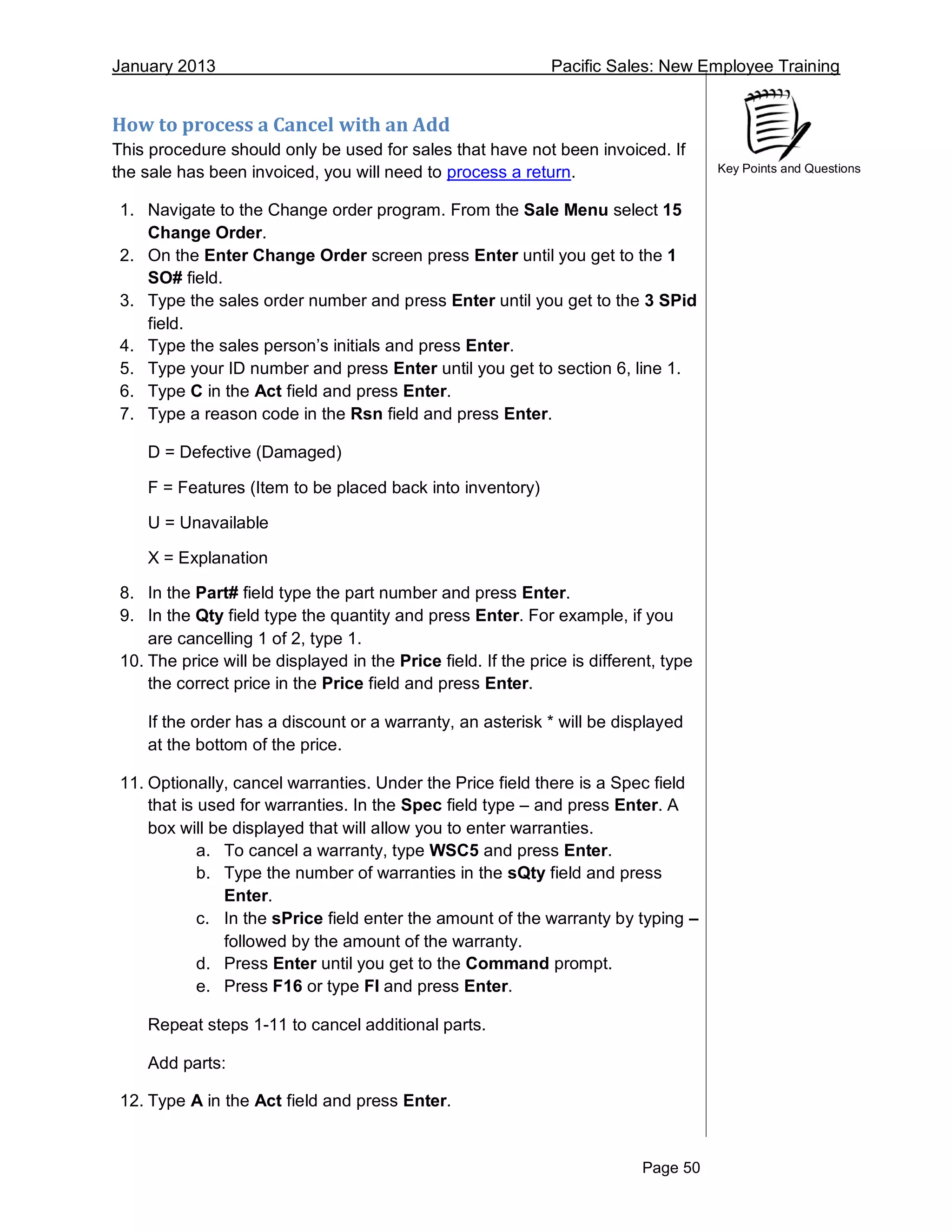 January 2013 Pacific Sales: New Employee Training
Page 50
Key Points and Questions
How to process a Cancel with an Add
This procedure should only be used for sales that have not been invoiced. If
the sale has been invoiced, you will need to process a return.
1. Navigate to the Change order program. From the Sale Menu select 15
Change Order.
2. On the Enter Change Order screen press Enter until you get to the 1
SO# field.
3. Type the sales order number and press Enter until you get to the 3 SPid
field.
4. Type the sales person’s initials and press Enter.
5. Type your ID number and press Enter until you get to section 6, line 1.
6. Type C in the Act field and press Enter.
7. Type a reason code in the Rsn field and press Enter.
D = Defective (Damaged)
F = Features (Item to be placed back into inventory)
U = Unavailable
X = Explanation
8. In the Part# field type the part number and press Enter.
9. In the Qty field type the quantity and press Enter. For example, if you
are cancelling 1 of 2, type 1.
10. The price will be displayed in the Price field. If the price is different, type
the correct price in the Price field and press Enter.
If the order has a discount or a warranty, an asterisk * will be displayed
at the bottom of the price.
11. Optionally, cancel warranties. Under the Price field there is a Spec field
that is used for warranties. In the Spec field type – and press Enter. A
box will be displayed that will allow you to enter warranties.
a. To cancel a warranty, type WSC5 and press Enter.
b. Type the number of warranties in the sQty field and press
Enter.
c. In the sPrice field enter the amount of the warranty by typing –
followed by the amount of the warranty.
d. Press Enter until you get to the Command prompt.
e. Press F16 or type FI and press Enter.
Repeat steps 1-11 to cancel additional parts.
Add parts:
12. Type A in the Act field and press Enter.
 