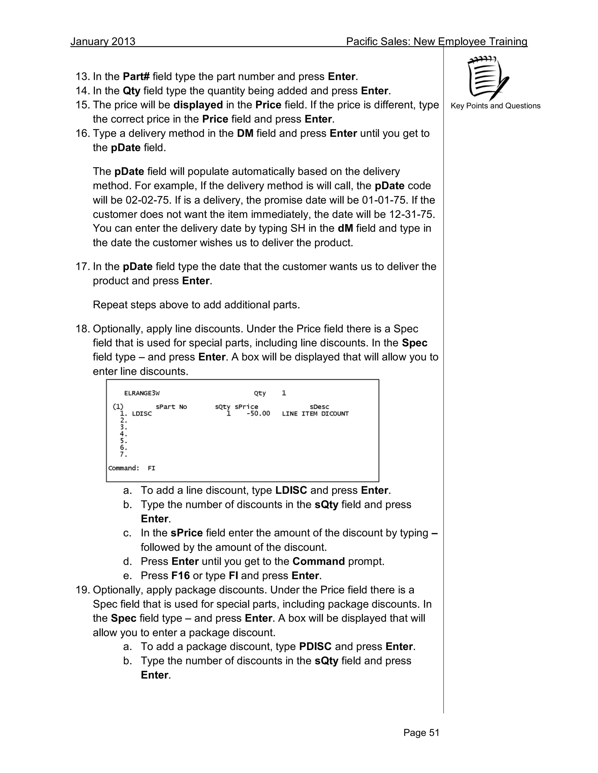 January 2013 Pacific Sales: New Employee Training
Page 51
Key Points and Questions
13. In the Part# field type the part number and press Enter.
14. In the Qty field type the quantity being added and press Enter.
15. The price will be displayed in the Price field. If the price is different, type
the correct price in the Price field and press Enter.
16. Type a delivery method in the DM field and press Enter until you get to
the pDate field.
The pDate field will populate automatically based on the delivery
method. For example, If the delivery method is will call, the pDate code
will be 02-02-75. If is a delivery, the promise date will be 01-01-75. If the
customer does not want the item immediately, the date will be 12-31-75.
You can enter the delivery date by typing SH in the dM field and type in
the date the customer wishes us to deliver the product.
17. In the pDate field type the date that the customer wants us to deliver the
product and press Enter.
Repeat steps above to add additional parts.
18. Optionally, apply line discounts. Under the Price field there is a Spec
field that is used for special parts, including line discounts. In the Spec
field type – and press Enter. A box will be displayed that will allow you to
enter line discounts.
a. To add a line discount, type LDISC and press Enter.
b. Type the number of discounts in the sQty field and press
Enter.
c. In the sPrice field enter the amount of the discount by typing –
followed by the amount of the discount.
d. Press Enter until you get to the Command prompt.
e. Press F16 or type FI and press Enter.
19. Optionally, apply package discounts. Under the Price field there is a
Spec field that is used for special parts, including package discounts. In
the Spec field type – and press Enter. A box will be displayed that will
allow you to enter a package discount.
a. To add a package discount, type PDISC and press Enter.
b. Type the number of discounts in the sQty field and press
Enter.
 