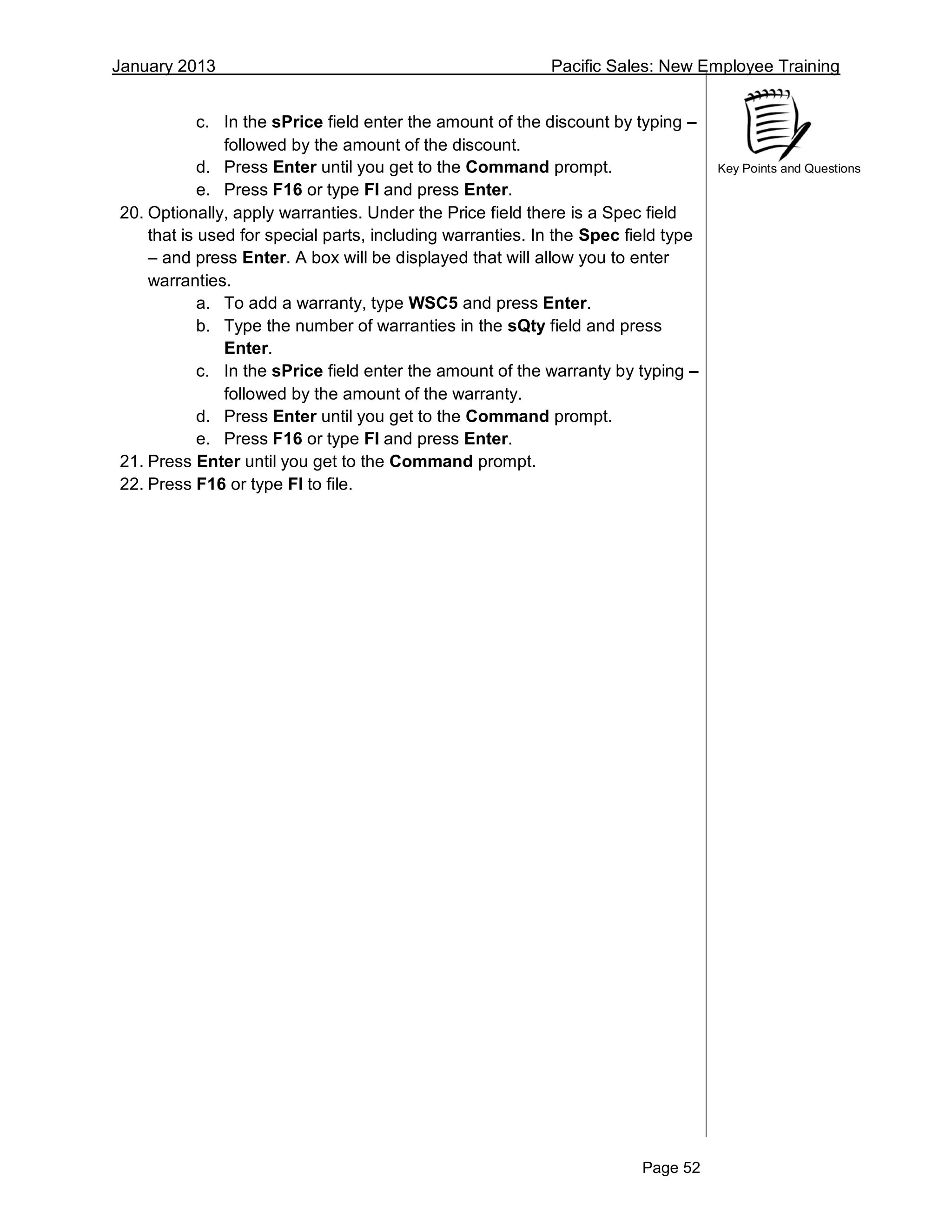 January 2013 Pacific Sales: New Employee Training
Page 52
Key Points and Questions
c. In the sPrice field enter the amount of the discount by typing –
followed by the amount of the discount.
d. Press Enter until you get to the Command prompt.
e. Press F16 or type FI and press Enter.
20. Optionally, apply warranties. Under the Price field there is a Spec field
that is used for special parts, including warranties. In the Spec field type
– and press Enter. A box will be displayed that will allow you to enter
warranties.
a. To add a warranty, type WSC5 and press Enter.
b. Type the number of warranties in the sQty field and press
Enter.
c. In the sPrice field enter the amount of the warranty by typing –
followed by the amount of the warranty.
d. Press Enter until you get to the Command prompt.
e. Press F16 or type FI and press Enter.
21. Press Enter until you get to the Command prompt.
22. Press F16 or type FI to file.
 