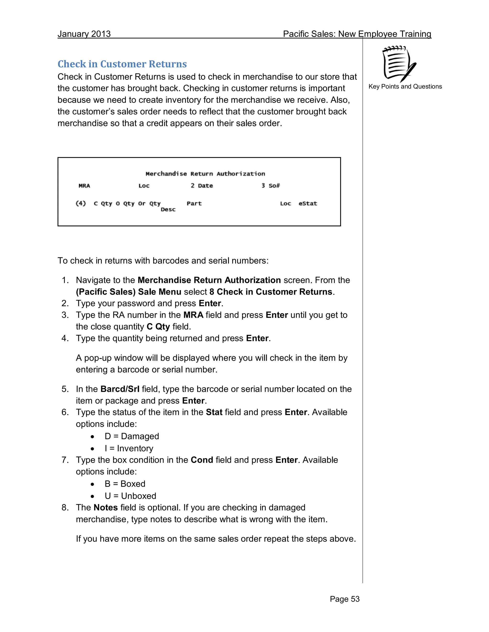 January 2013 Pacific Sales: New Employee Training
Page 53
Key Points and Questions
Check in Customer Returns
Check in Customer Returns is used to check in merchandise to our store that
the customer has brought back. Checking in customer returns is important
because we need to create inventory for the merchandise we receive. Also,
the customer’s sales order needs to reflect that the customer brought back
merchandise so that a credit appears on their sales order.
To check in returns with barcodes and serial numbers:
1. Navigate to the Merchandise Return Authorization screen. From the
(Pacific Sales) Sale Menu select 8 Check in Customer Returns.
2. Type your password and press Enter.
3. Type the RA number in the MRA field and press Enter until you get to
the close quantity C Qty field.
4. Type the quantity being returned and press Enter.
A pop-up window will be displayed where you will check in the item by
entering a barcode or serial number.
5. In the Barcd/Srl field, type the barcode or serial number located on the
item or package and press Enter.
6. Type the status of the item in the Stat field and press Enter. Available
options include:
 D = Damaged
 I = Inventory
7. Type the box condition in the Cond field and press Enter. Available
options include:
 B = Boxed
 U = Unboxed
8. The Notes field is optional. If you are checking in damaged
merchandise, type notes to describe what is wrong with the item.
If you have more items on the same sales order repeat the steps above.
 