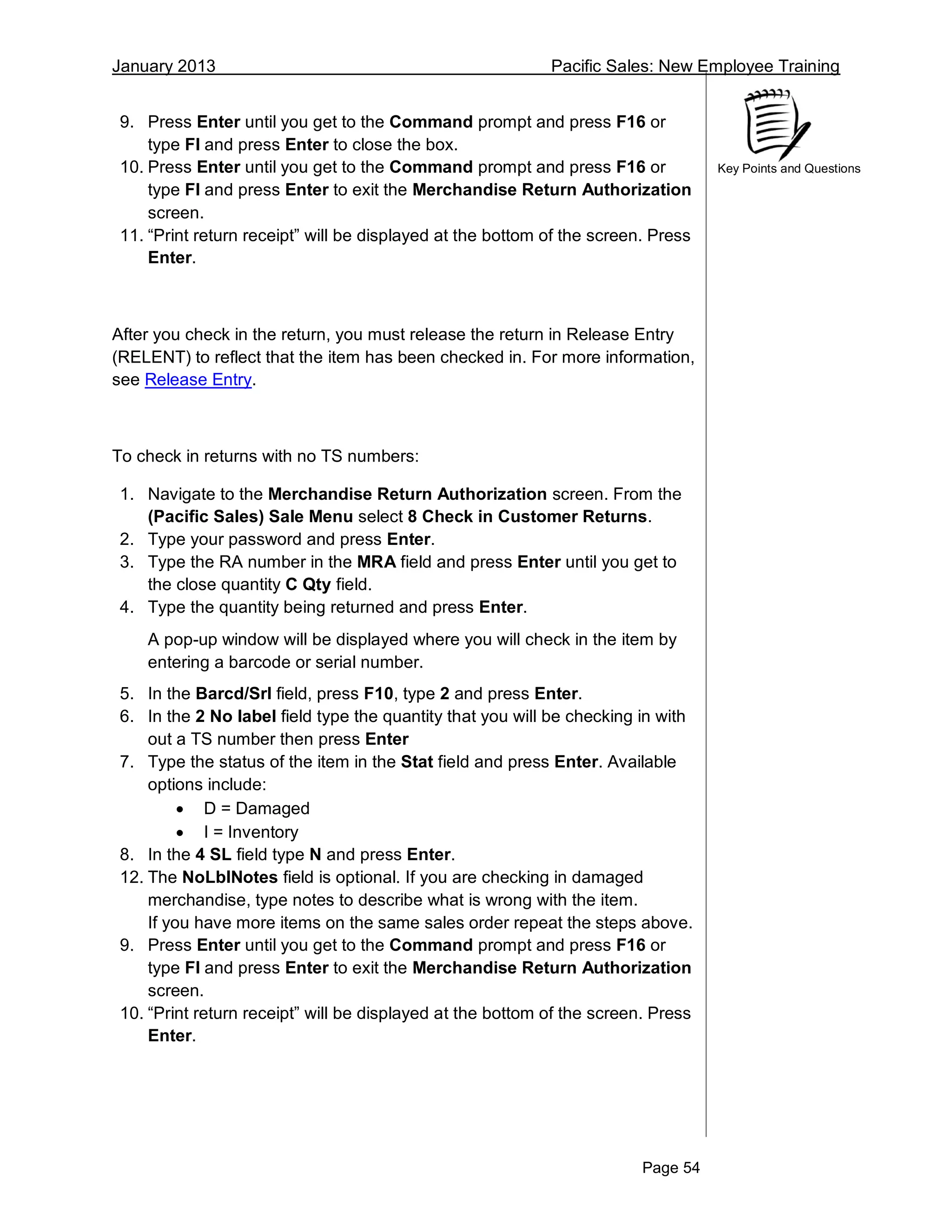 January 2013 Pacific Sales: New Employee Training
Page 54
Key Points and Questions
9. Press Enter until you get to the Command prompt and press F16 or
type FI and press Enter to close the box.
10. Press Enter until you get to the Command prompt and press F16 or
type FI and press Enter to exit the Merchandise Return Authorization
screen.
11. “Print return receipt” will be displayed at the bottom of the screen. Press
Enter.
After you check in the return, you must release the return in Release Entry
(RELENT) to reflect that the item has been checked in. For more information,
see Release Entry.
To check in returns with no TS numbers:
1. Navigate to the Merchandise Return Authorization screen. From the
(Pacific Sales) Sale Menu select 8 Check in Customer Returns.
2. Type your password and press Enter.
3. Type the RA number in the MRA field and press Enter until you get to
the close quantity C Qty field.
4. Type the quantity being returned and press Enter.
A pop-up window will be displayed where you will check in the item by
entering a barcode or serial number.
5. In the Barcd/Srl field, press F10, type 2 and press Enter.
6. In the 2 No label field type the quantity that you will be checking in with
out a TS number then press Enter
7. Type the status of the item in the Stat field and press Enter. Available
options include:
 D = Damaged
 I = Inventory
8. In the 4 SL field type N and press Enter.
12. The NoLblNotes field is optional. If you are checking in damaged
merchandise, type notes to describe what is wrong with the item.
If you have more items on the same sales order repeat the steps above.
9. Press Enter until you get to the Command prompt and press F16 or
type FI and press Enter to exit the Merchandise Return Authorization
screen.
10. “Print return receipt” will be displayed at the bottom of the screen. Press
Enter.
 