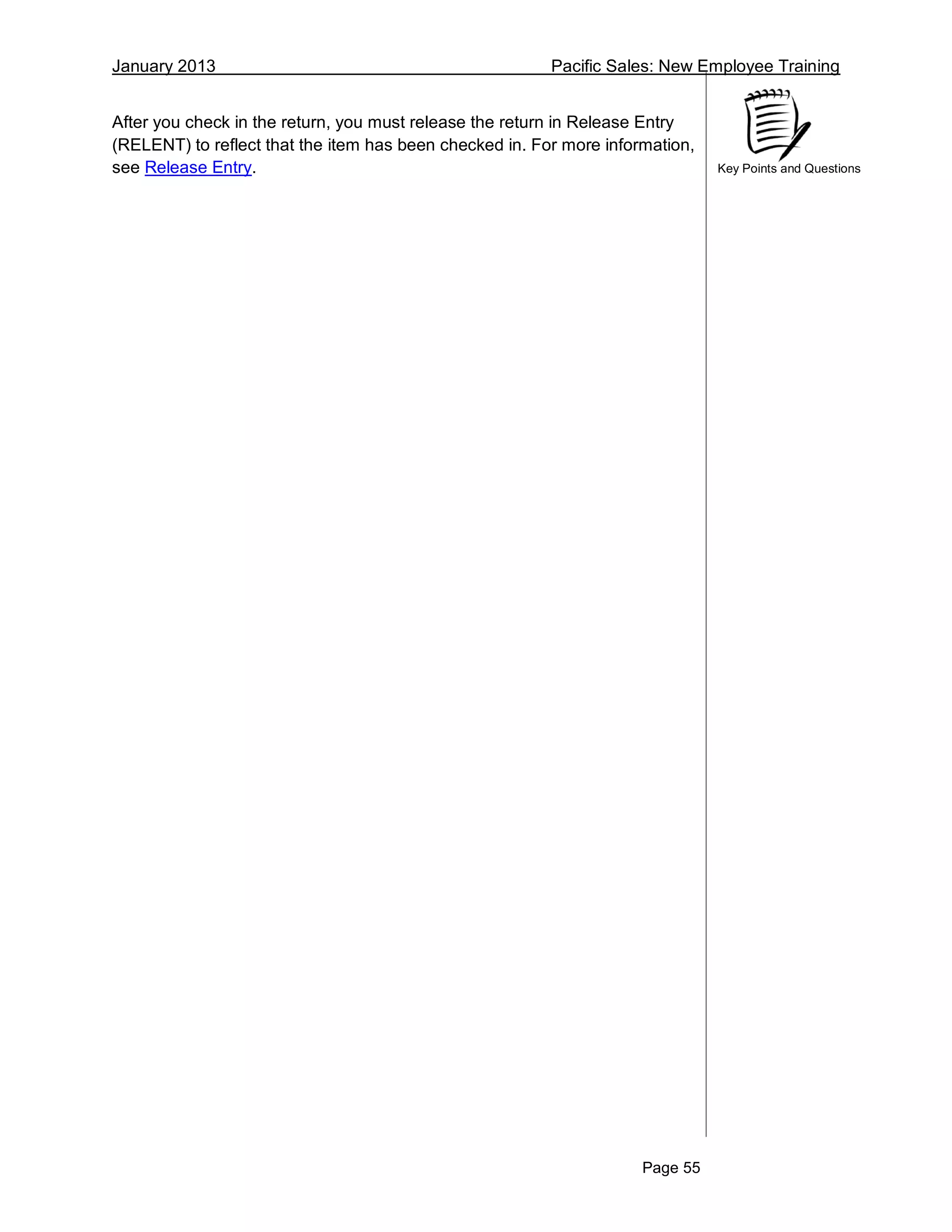 January 2013 Pacific Sales: New Employee Training
Page 55
Key Points and Questions
After you check in the return, you must release the return in Release Entry
(RELENT) to reflect that the item has been checked in. For more information,
see Release Entry.
 