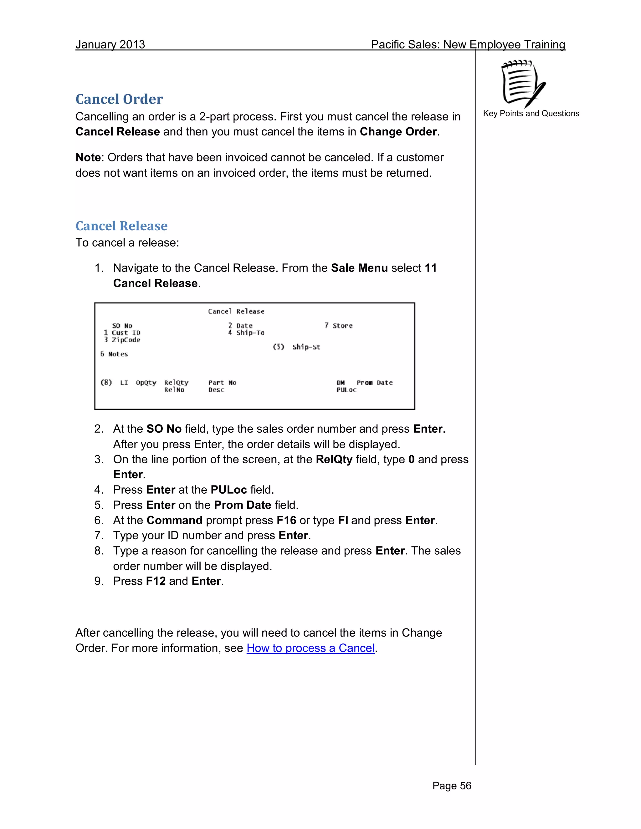 January 2013 Pacific Sales: New Employee Training
Page 56
Key Points and Questions
Cancel Order
Cancelling an order is a 2-part process. First you must cancel the release in
Cancel Release and then you must cancel the items in Change Order.
Note: Orders that have been invoiced cannot be canceled. If a customer
does not want items on an invoiced order, the items must be returned.
Cancel Release
To cancel a release:
1. Navigate to the Cancel Release. From the Sale Menu select 11
Cancel Release.
2. At the SO No field, type the sales order number and press Enter.
After you press Enter, the order details will be displayed.
3. On the line portion of the screen, at the RelQty field, type 0 and press
Enter.
4. Press Enter at the PULoc field.
5. Press Enter on the Prom Date field.
6. At the Command prompt press F16 or type FI and press Enter.
7. Type your ID number and press Enter.
8. Type a reason for cancelling the release and press Enter. The sales
order number will be displayed.
9. Press F12 and Enter.
After cancelling the release, you will need to cancel the items in Change
Order. For more information, see How to process a Cancel.
 