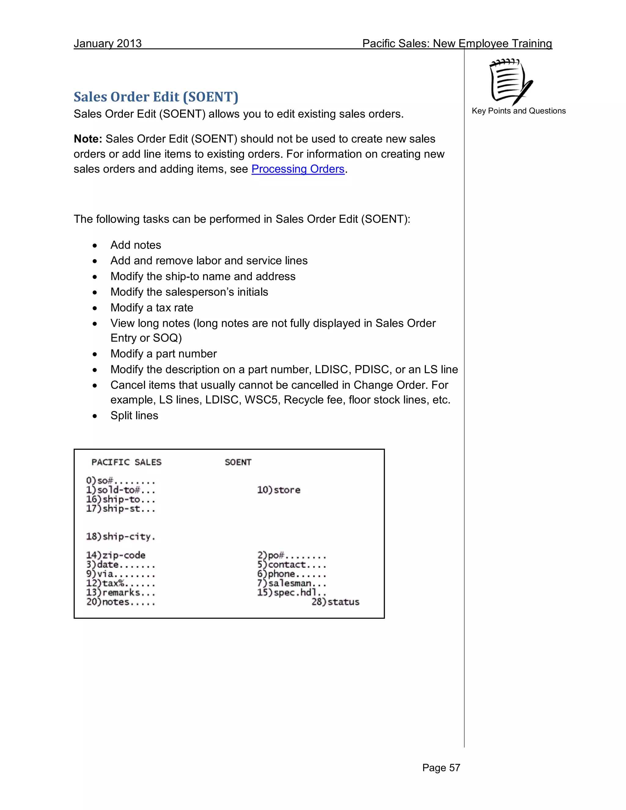 January 2013 Pacific Sales: New Employee Training
Page 57
Key Points and Questions
Sales Order Edit (SOENT)
Sales Order Edit (SOENT) allows you to edit existing sales orders.
Note: Sales Order Edit (SOENT) should not be used to create new sales
orders or add line items to existing orders. For information on creating new
sales orders and adding items, see Processing Orders.
The following tasks can be performed in Sales Order Edit (SOENT):
 Add notes
 Add and remove labor and service lines
 Modify the ship-to name and address
 Modify the salesperson’s initials
 Modify a tax rate
 View long notes (long notes are not fully displayed in Sales Order
Entry or SOQ)
 Modify a part number
 Modify the description on a part number, LDISC, PDISC, or an LS line
 Cancel items that usually cannot be cancelled in Change Order. For
example, LS lines, LDISC, WSC5, Recycle fee, floor stock lines, etc.
 Split lines
 