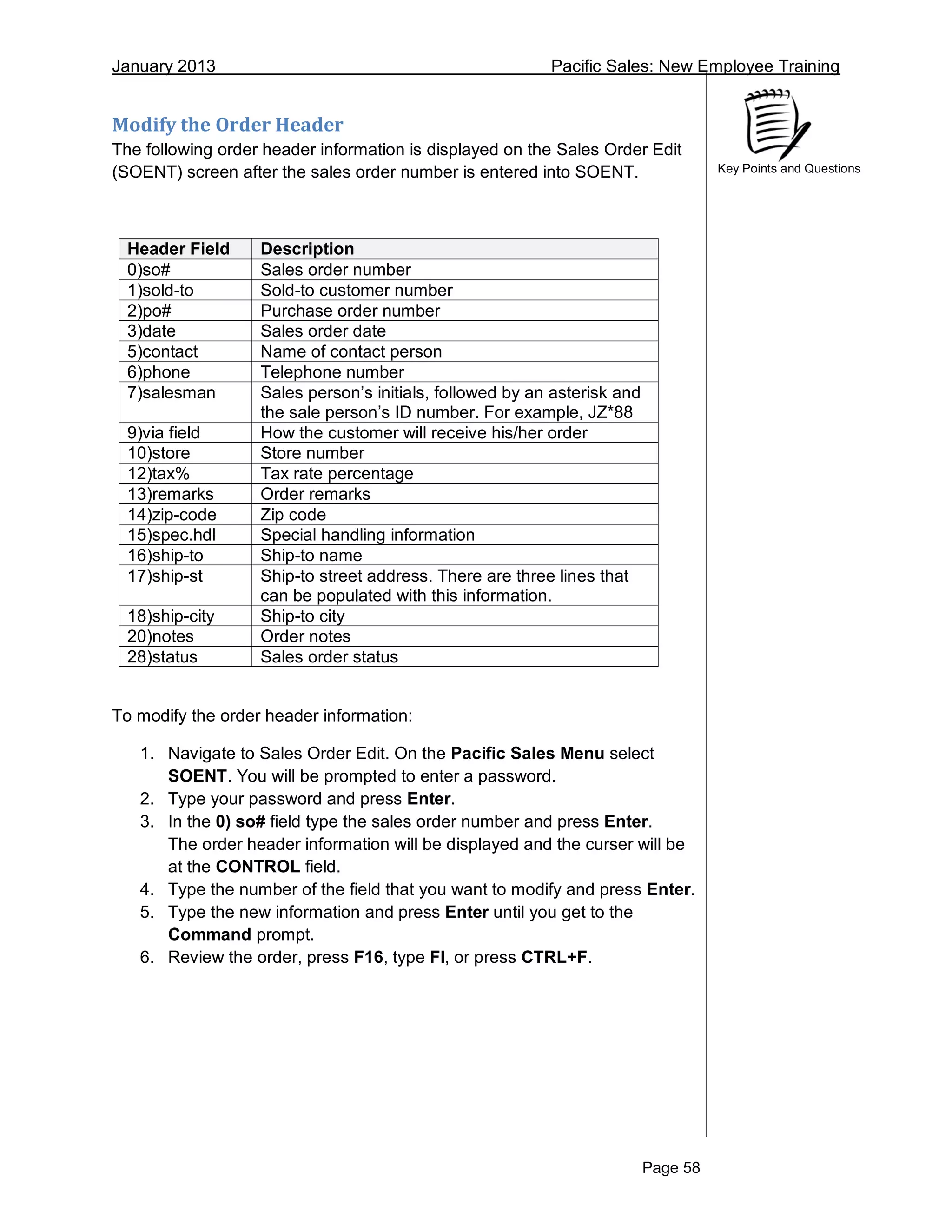January 2013 Pacific Sales: New Employee Training
Page 58
Key Points and Questions
Modify the Order Header
The following order header information is displayed on the Sales Order Edit
(SOENT) screen after the sales order number is entered into SOENT.
Header Field Description
0)so# Sales order number
1)sold-to Sold-to customer number
2)po# Purchase order number
3)date Sales order date
5)contact Name of contact person
6)phone Telephone number
7)salesman Sales person’s initials, followed by an asterisk and
the sale person’s ID number. For example, JZ*88
9)via field How the customer will receive his/her order
10)store Store number
12)tax% Tax rate percentage
13)remarks Order remarks
14)zip-code Zip code
15)spec.hdl Special handling information
16)ship-to Ship-to name
17)ship-st Ship-to street address. There are three lines that
can be populated with this information.
18)ship-city Ship-to city
20)notes Order notes
28)status Sales order status
To modify the order header information:
1. Navigate to Sales Order Edit. On the Pacific Sales Menu select
SOENT. You will be prompted to enter a password.
2. Type your password and press Enter.
3. In the 0) so# field type the sales order number and press Enter.
The order header information will be displayed and the curser will be
at the CONTROL field.
4. Type the number of the field that you want to modify and press Enter.
5. Type the new information and press Enter until you get to the
Command prompt.
6. Review the order, press F16, type FI, or press CTRL+F.
 