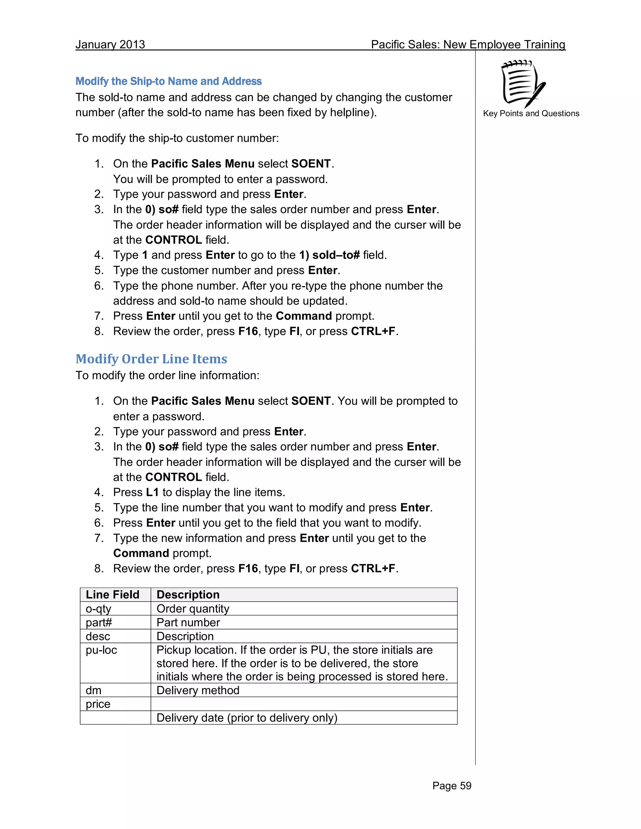 January 2013 Pacific Sales: New Employee Training
Page 59
Key Points and Questions
Modify the Ship-to Name and Address
The sold-to name and address can be changed by changing the customer
number (after the sold-to name has been fixed by helpline).
To modify the ship-to customer number:
1. On the Pacific Sales Menu select SOENT.
You will be prompted to enter a password.
2. Type your password and press Enter.
3. In the 0) so# field type the sales order number and press Enter.
The order header information will be displayed and the curser will be
at the CONTROL field.
4. Type 1 and press Enter to go to the 1) sold–to# field.
5. Type the customer number and press Enter.
6. Type the phone number. After you re-type the phone number the
address and sold-to name should be updated.
7. Press Enter until you get to the Command prompt.
8. Review the order, press F16, type FI, or press CTRL+F.
Modify Order Line Items
To modify the order line information:
1. On the Pacific Sales Menu select SOENT. You will be prompted to
enter a password.
2. Type your password and press Enter.
3. In the 0) so# field type the sales order number and press Enter.
The order header information will be displayed and the curser will be
at the CONTROL field.
4. Press L1 to display the line items.
5. Type the line number that you want to modify and press Enter.
6. Press Enter until you get to the field that you want to modify.
7. Type the new information and press Enter until you get to the
Command prompt.
8. Review the order, press F16, type FI, or press CTRL+F.
Line Field Description
o-qty Order quantity
part# Part number
desc Description
pu-loc Pickup location. If the order is PU, the store initials are
stored here. If the order is to be delivered, the store
initials where the order is being processed is stored here.
dm Delivery method
price
Delivery date (prior to delivery only)
 