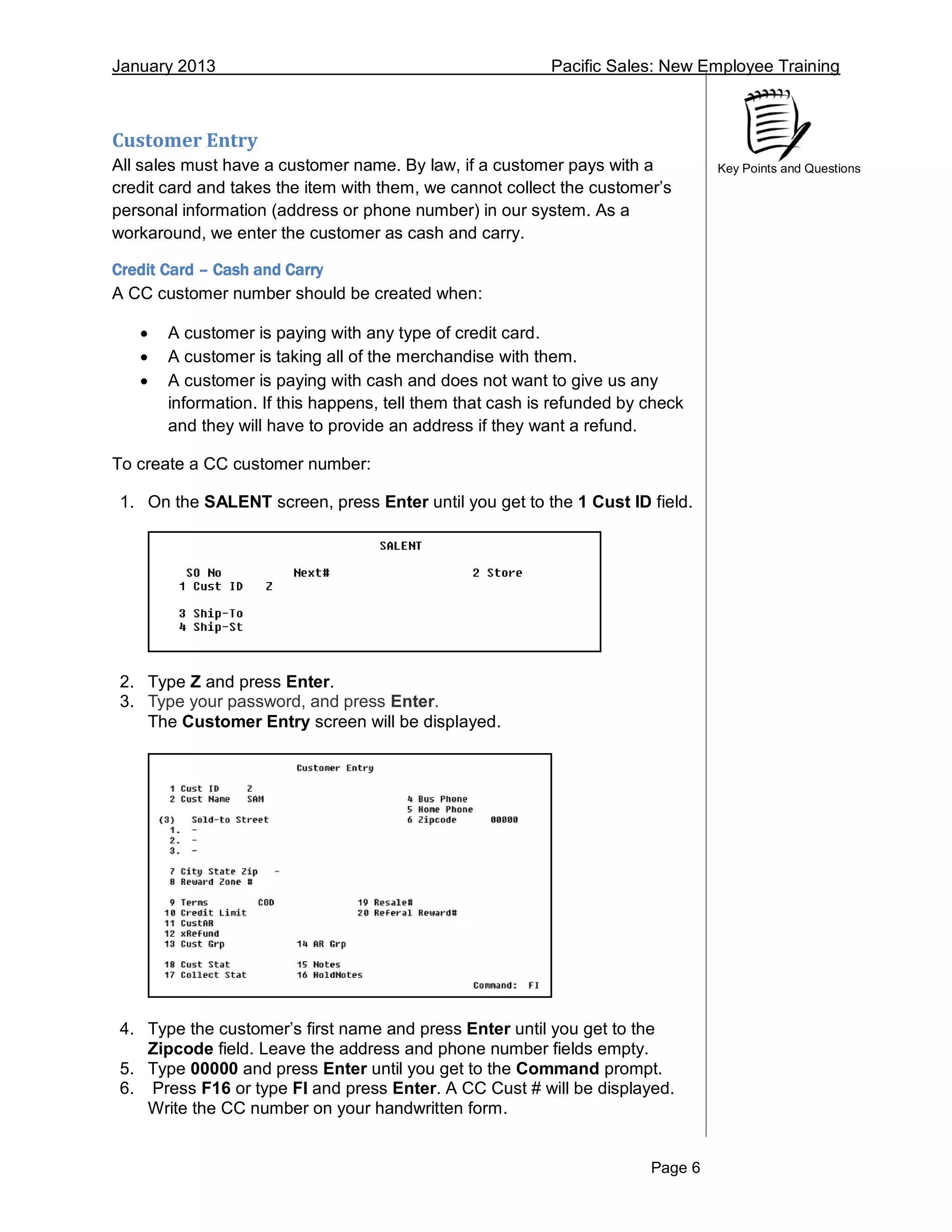 January 2013 Pacific Sales: New Employee Training
Page 6
Key Points and Questions
Customer Entry
All sales must have a customer name. By law, if a customer pays with a
credit card and takes the item with them, we cannot collect the customer’s
personal information (address or phone number) in our system. As a
workaround, we enter the customer as cash and carry.
Credit Card – Cash and Carry
A CC customer number should be created when:
 A customer is paying with any type of credit card.
 A customer is taking all of the merchandise with them.
 A customer is paying with cash and does not want to give us any
information. If this happens, tell them that cash is refunded by check
and they will have to provide an address if they want a refund.
To create a CC customer number:
1. On the SALENT screen, press Enter until you get to the 1 Cust ID field.
2. Type Z and press Enter.
3. Type your password, and press Enter.
The Customer Entry screen will be displayed.
4. Type the customer’s first name and press Enter until you get to the
Zipcode field. Leave the address and phone number fields empty.
5. Type 00000 and press Enter until you get to the Command prompt.
6. Press F16 or type FI and press Enter. A CC Cust # will be displayed.
Write the CC number on your handwritten form.
 
