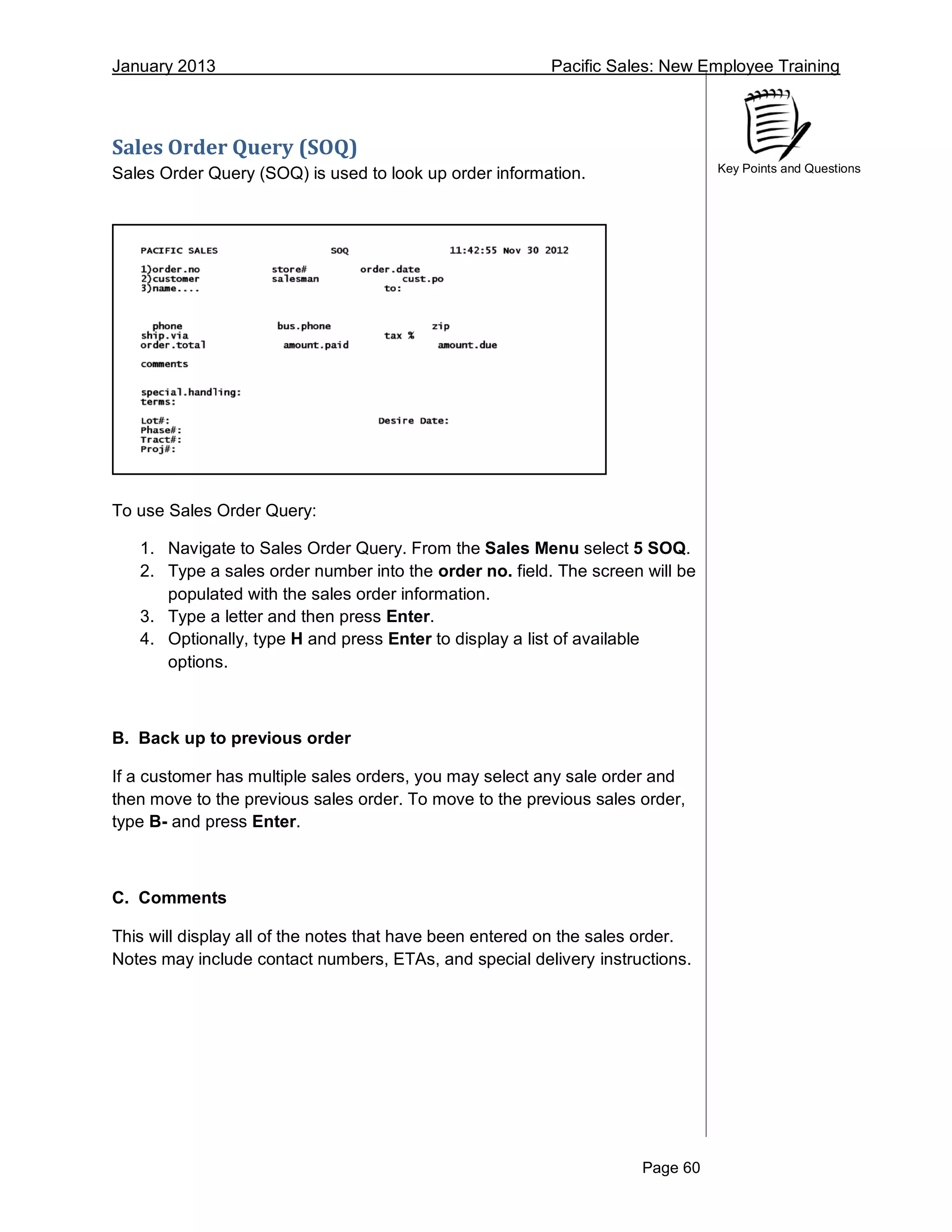 January 2013 Pacific Sales: New Employee Training
Page 60
Key Points and Questions
Sales Order Query (SOQ)
Sales Order Query (SOQ) is used to look up order information.
To use Sales Order Query:
1. Navigate to Sales Order Query. From the Sales Menu select 5 SOQ.
2. Type a sales order number into the order no. field. The screen will be
populated with the sales order information.
3. Type a letter and then press Enter.
4. Optionally, type H and press Enter to display a list of available
options.
B. Back up to previous order
If a customer has multiple sales orders, you may select any sale order and
then move to the previous sales order. To move to the previous sales order,
type B- and press Enter.
C. Comments
This will display all of the notes that have been entered on the sales order.
Notes may include contact numbers, ETAs, and special delivery instructions.
 