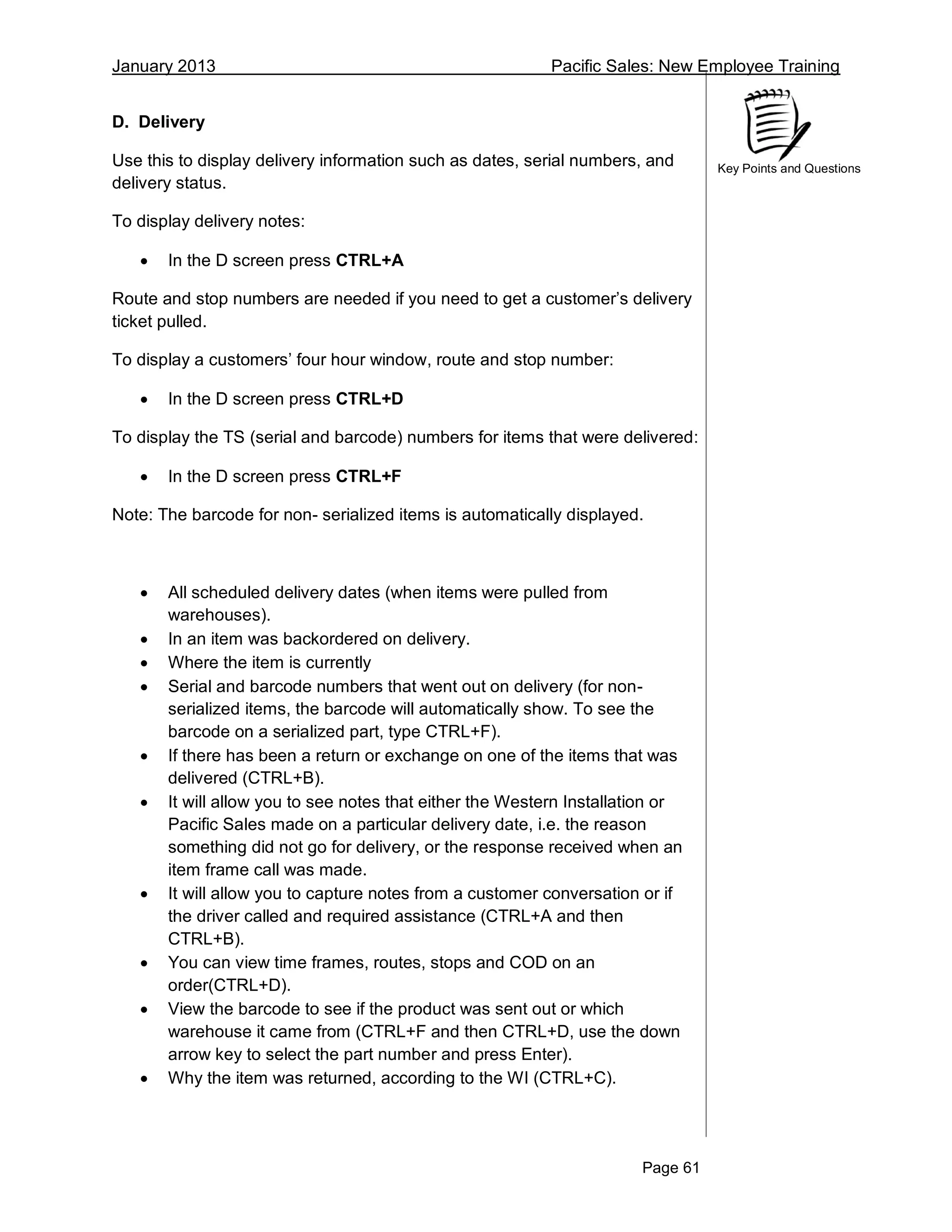 January 2013 Pacific Sales: New Employee Training
Page 61
Key Points and Questions
D. Delivery
Use this to display delivery information such as dates, serial numbers, and
delivery status.
To display delivery notes:
 In the D screen press CTRL+A
Route and stop numbers are needed if you need to get a customer’s delivery
ticket pulled.
To display a customers’ four hour window, route and stop number:
 In the D screen press CTRL+D
To display the TS (serial and barcode) numbers for items that were delivered:
 In the D screen press CTRL+F
Note: The barcode for non- serialized items is automatically displayed.
 All scheduled delivery dates (when items were pulled from
warehouses).
 In an item was backordered on delivery.
 Where the item is currently
 Serial and barcode numbers that went out on delivery (for non-
serialized items, the barcode will automatically show. To see the
barcode on a serialized part, type CTRL+F).
 If there has been a return or exchange on one of the items that was
delivered (CTRL+B).
 It will allow you to see notes that either the Western Installation or
Pacific Sales made on a particular delivery date, i.e. the reason
something did not go for delivery, or the response received when an
item frame call was made.
 It will allow you to capture notes from a customer conversation or if
the driver called and required assistance (CTRL+A and then
CTRL+B).
 You can view time frames, routes, stops and COD on an
order(CTRL+D).
 View the barcode to see if the product was sent out or which
warehouse it came from (CTRL+F and then CTRL+D, use the down
arrow key to select the part number and press Enter).
 Why the item was returned, according to the WI (CTRL+C).
 