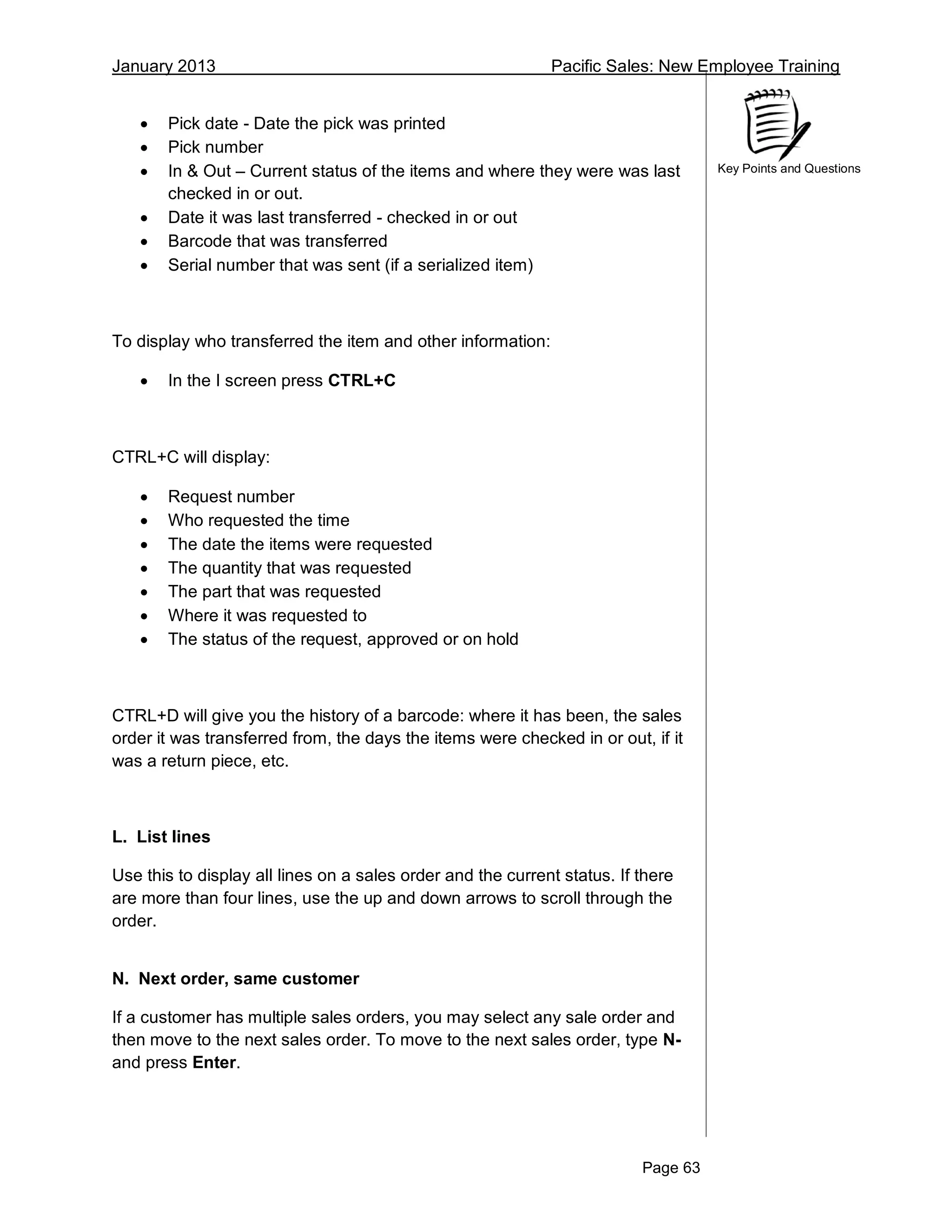 January 2013 Pacific Sales: New Employee Training
Page 63
Key Points and Questions
 Pick date - Date the pick was printed
 Pick number
 In & Out – Current status of the items and where they were was last
checked in or out.
 Date it was last transferred - checked in or out
 Barcode that was transferred
 Serial number that was sent (if a serialized item)
To display who transferred the item and other information:
 In the I screen press CTRL+C
CTRL+C will display:
 Request number
 Who requested the time
 The date the items were requested
 The quantity that was requested
 The part that was requested
 Where it was requested to
 The status of the request, approved or on hold
CTRL+D will give you the history of a barcode: where it has been, the sales
order it was transferred from, the days the items were checked in or out, if it
was a return piece, etc.
L. List lines
Use this to display all lines on a sales order and the current status. If there
are more than four lines, use the up and down arrows to scroll through the
order.
N. Next order, same customer
If a customer has multiple sales orders, you may select any sale order and
then move to the next sales order. To move to the next sales order, type N-
and press Enter.
 