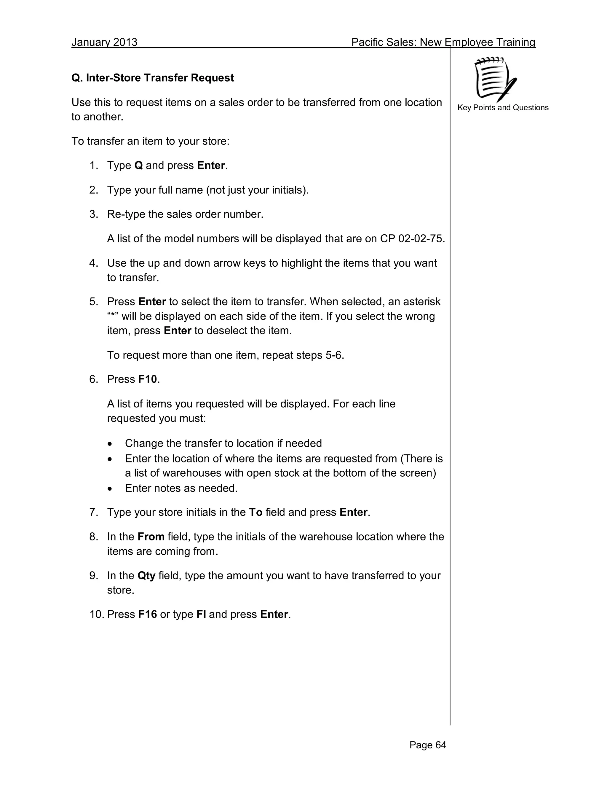 January 2013 Pacific Sales: New Employee Training
Page 64
Key Points and Questions
Q. Inter-Store Transfer Request
Use this to request items on a sales order to be transferred from one location
to another.
To transfer an item to your store:
1. Type Q and press Enter.
2. Type your full name (not just your initials).
3. Re-type the sales order number.
A list of the model numbers will be displayed that are on CP 02-02-75.
4. Use the up and down arrow keys to highlight the items that you want
to transfer.
5. Press Enter to select the item to transfer. When selected, an asterisk
“*” will be displayed on each side of the item. If you select the wrong
item, press Enter to deselect the item.
To request more than one item, repeat steps 5-6.
6. Press F10.
A list of items you requested will be displayed. For each line
requested you must:
 Change the transfer to location if needed
 Enter the location of where the items are requested from (There is
a list of warehouses with open stock at the bottom of the screen)
 Enter notes as needed.
7. Type your store initials in the To field and press Enter.
8. In the From field, type the initials of the warehouse location where the
items are coming from.
9. In the Qty field, type the amount you want to have transferred to your
store.
10. Press F16 or type FI and press Enter.
 
