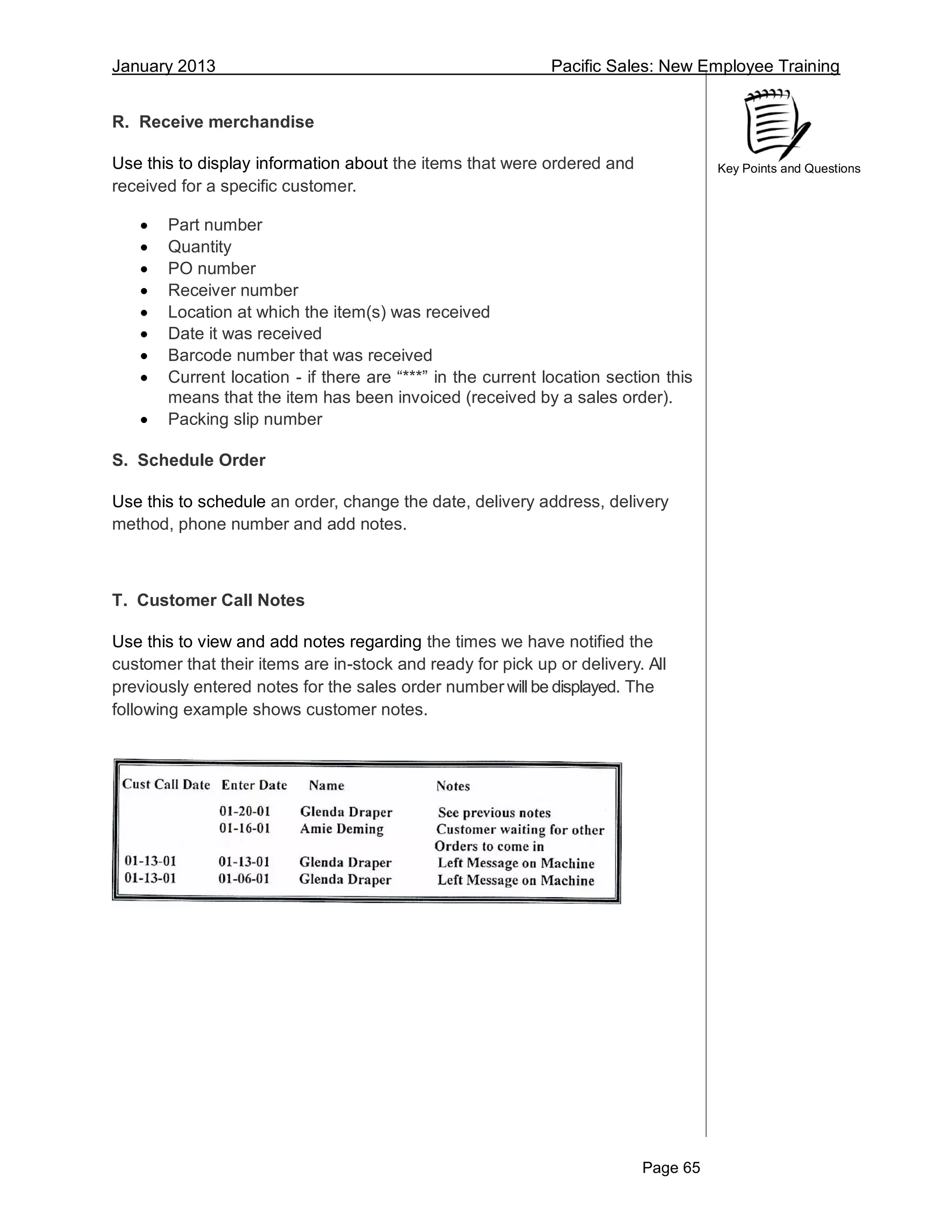 January 2013 Pacific Sales: New Employee Training
Page 65
Key Points and Questions
R. Receive merchandise
Use this to display information about the items that were ordered and
received for a specific customer.
 Part number
 Quantity
 PO number
 Receiver number
 Location at which the item(s) was received
 Date it was received
 Barcode number that was received
 Current location - if there are “***” in the current location section this
means that the item has been invoiced (received by a sales order).
 Packing slip number
S. Schedule Order
Use this to schedule an order, change the date, delivery address, delivery
method, phone number and add notes.
T. Customer Call Notes
Use this to view and add notes regarding the times we have notified the
customer that their items are in-stock and ready for pick up or delivery. All
previously entered notes for the sales order number will be displayed. The
following example shows customer notes.
 
