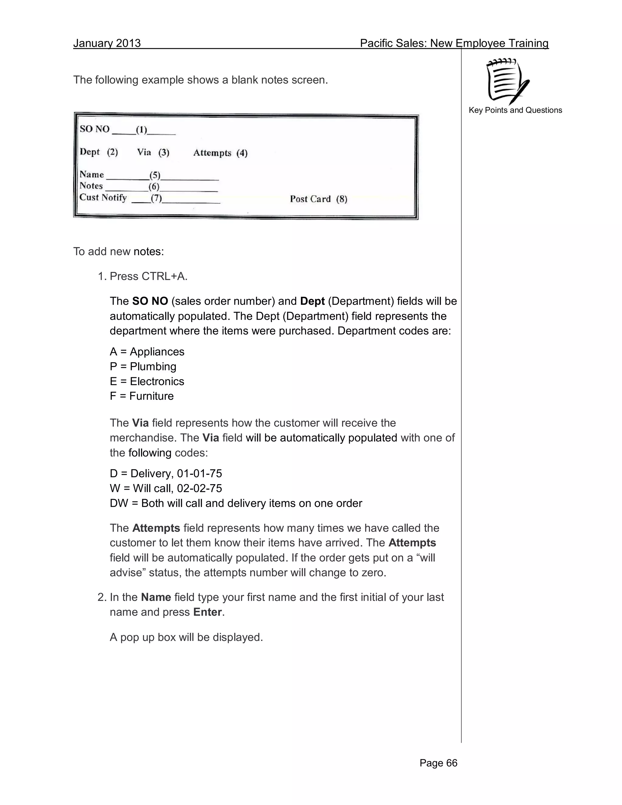 January 2013 Pacific Sales: New Employee Training
Page 66
Key Points and Questions
The following example shows a blank notes screen.
To add new notes:
1. Press CTRL+A.
The SO NO (sales order number) and Dept (Department) fields will be
automatically populated. The Dept (Department) field represents the
department where the items were purchased. Department codes are:
A = Appliances
P = Plumbing
E = Electronics
F = Furniture
The Via field represents how the customer will receive the
merchandise. The Via field will be automatically populated with one of
the following codes:
D = Delivery, 01-01-75
W = Will call, 02-02-75
DW = Both will call and delivery items on one order
The Attempts field represents how many times we have called the
customer to let them know their items have arrived. The Attempts
field will be automatically populated. If the order gets put on a “will
advise” status, the attempts number will change to zero.
2. In the Name field type your first name and the first initial of your last
name and press Enter.
A pop up box will be displayed.
 