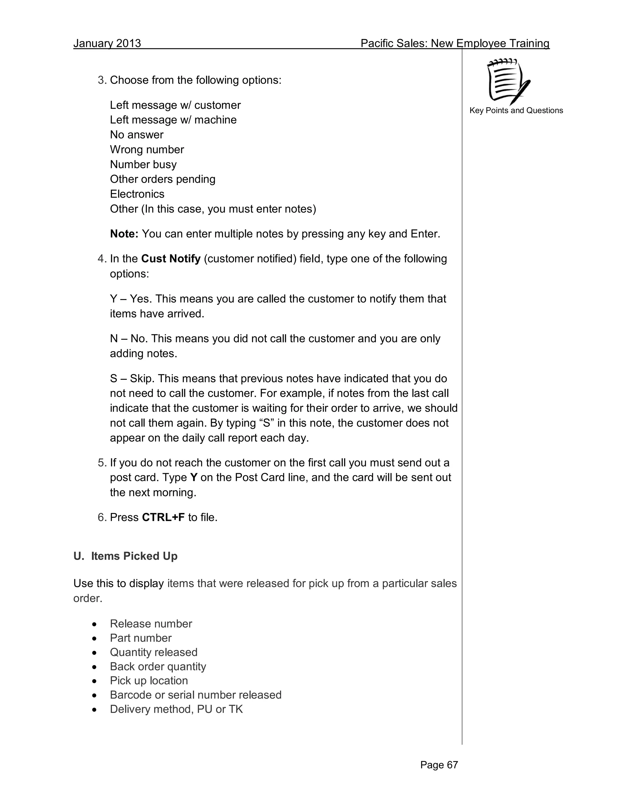 January 2013 Pacific Sales: New Employee Training
Page 67
Key Points and Questions
3. Choose from the following options:
Left message w/ customer
Left message w/ machine
No answer
Wrong number
Number busy
Other orders pending
Electronics
Other (In this case, you must enter notes)
Note: You can enter multiple notes by pressing any key and Enter.
4. In the Cust Notify (customer notified) field, type one of the following
options:
Y – Yes. This means you are called the customer to notify them that
items have arrived.
N – No. This means you did not call the customer and you are only
adding notes.
S – Skip. This means that previous notes have indicated that you do
not need to call the customer. For example, if notes from the last call
indicate that the customer is waiting for their order to arrive, we should
not call them again. By typing “S” in this note, the customer does not
appear on the daily call report each day.
5. If you do not reach the customer on the first call you must send out a
post card. Type Y on the Post Card line, and the card will be sent out
the next morning.
6. Press CTRL+F to file.
U. Items Picked Up
Use this to display items that were released for pick up from a particular sales
order.
 Release number
 Part number
 Quantity released
 Back order quantity
 Pick up location
 Barcode or serial number released
 Delivery method, PU or TK
 