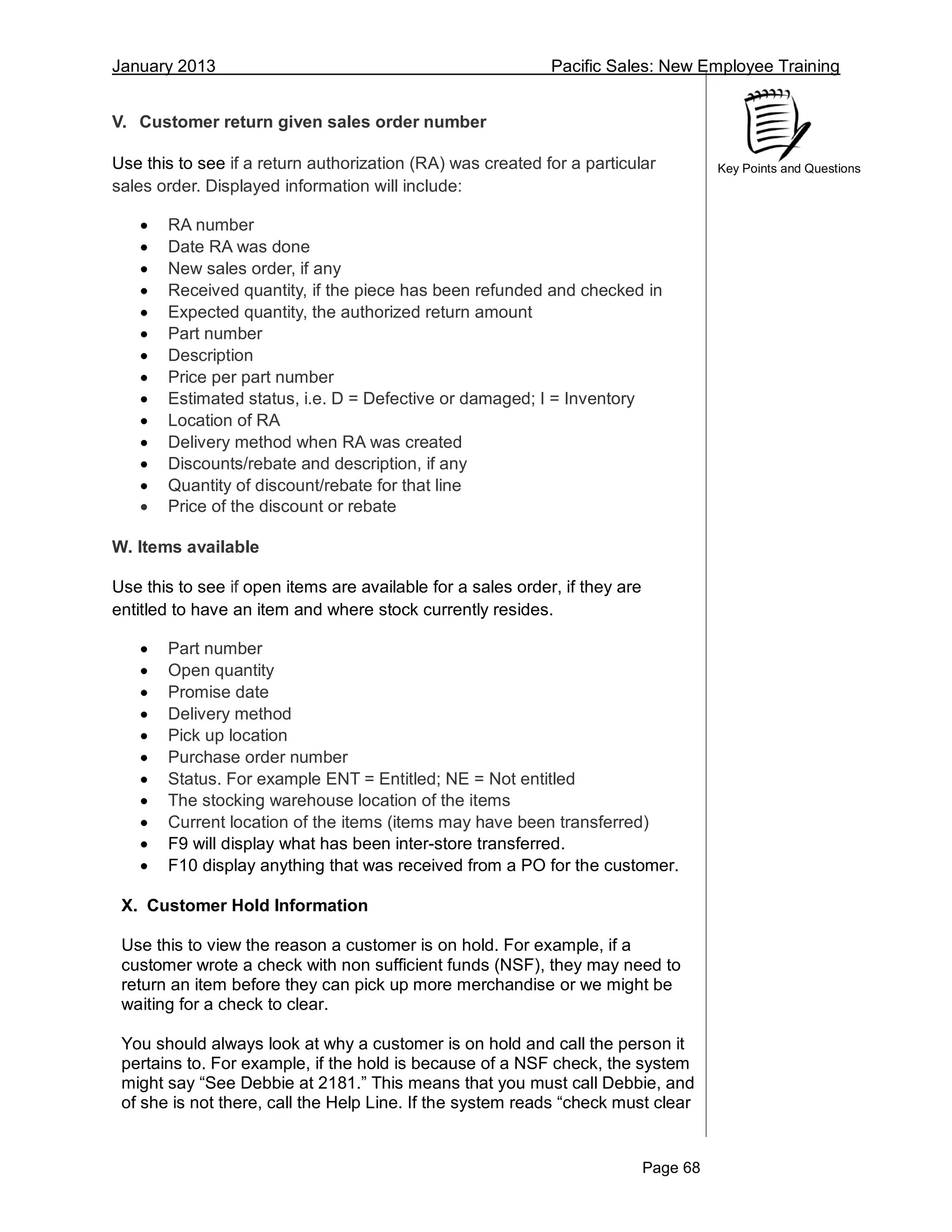 January 2013 Pacific Sales: New Employee Training
Page 68
Key Points and Questions
V. Customer return given sales order number
Use this to see if a return authorization (RA) was created for a particular
sales order. Displayed information will include:
 RA number
 Date RA was done
 New sales order, if any
 Received quantity, if the piece has been refunded and checked in
 Expected quantity, the authorized return amount
 Part number
 Description
 Price per part number
 Estimated status, i.e. D = Defective or damaged; I = Inventory
 Location of RA
 Delivery method when RA was created
 Discounts/rebate and description, if any
 Quantity of discount/rebate for that line
 Price of the discount or rebate
W. Items available
Use this to see if open items are available for a sales order, if they are
entitled to have an item and where stock currently resides.
 Part number
 Open quantity
 Promise date
 Delivery method
 Pick up location
 Purchase order number
 Status. For example ENT = Entitled; NE = Not entitled
 The stocking warehouse location of the items
 Current location of the items (items may have been transferred)
 F9 will display what has been inter-store transferred.
 F10 display anything that was received from a PO for the customer.
X. Customer Hold Information
Use this to view the reason a customer is on hold. For example, if a
customer wrote a check with non sufficient funds (NSF), they may need to
return an item before they can pick up more merchandise or we might be
waiting for a check to clear.
You should always look at why a customer is on hold and call the person it
pertains to. For example, if the hold is because of a NSF check, the system
might say “See Debbie at 2181.” This means that you must call Debbie, and
of she is not there, call the Help Line. If the system reads “check must clear
 
