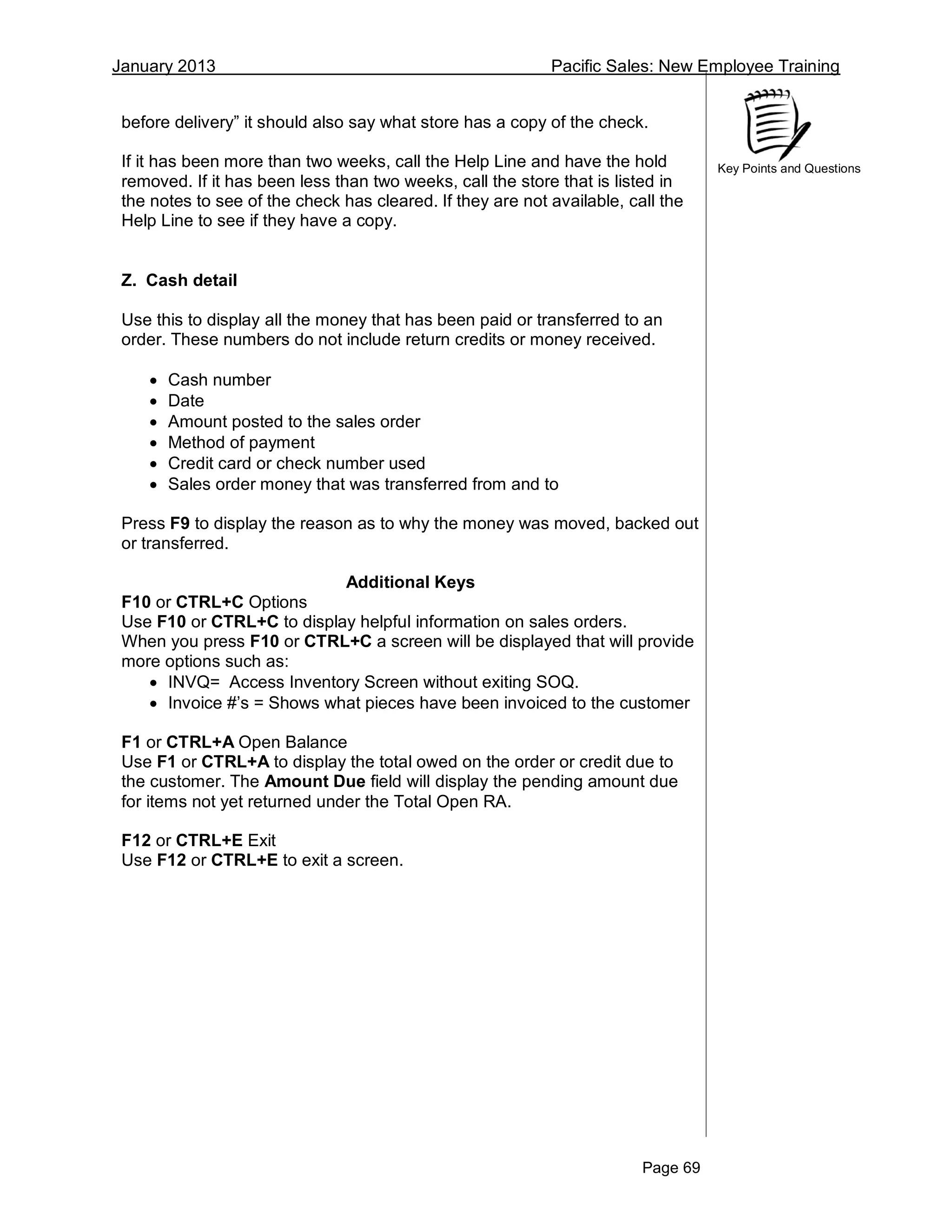 January 2013 Pacific Sales: New Employee Training
Page 69
Key Points and Questions
before delivery” it should also say what store has a copy of the check.
If it has been more than two weeks, call the Help Line and have the hold
removed. If it has been less than two weeks, call the store that is listed in
the notes to see of the check has cleared. If they are not available, call the
Help Line to see if they have a copy.
Z. Cash detail
Use this to display all the money that has been paid or transferred to an
order. These numbers do not include return credits or money received.
 Cash number
 Date
 Amount posted to the sales order
 Method of payment
 Credit card or check number used
 Sales order money that was transferred from and to
Press F9 to display the reason as to why the money was moved, backed out
or transferred.
Additional Keys
F10 or CTRL+C Options
Use F10 or CTRL+C to display helpful information on sales orders.
When you press F10 or CTRL+C a screen will be displayed that will provide
more options such as:
 INVQ= Access Inventory Screen without exiting SOQ.
 Invoice #’s = Shows what pieces have been invoiced to the customer
F1 or CTRL+A Open Balance
Use F1 or CTRL+A to display the total owed on the order or credit due to
the customer. The Amount Due field will display the pending amount due
for items not yet returned under the Total Open RA.
F12 or CTRL+E Exit
Use F12 or CTRL+E to exit a screen.
 