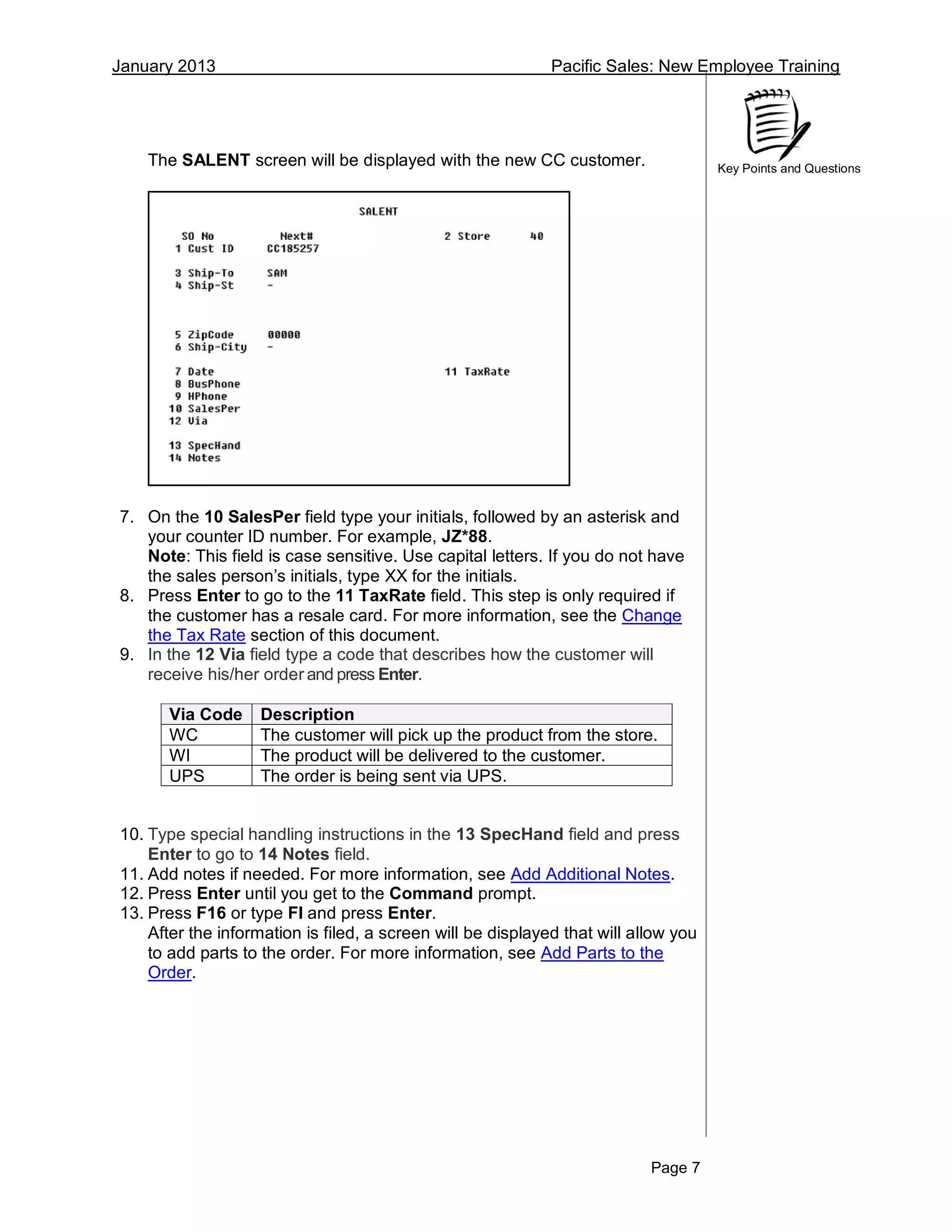 January 2013 Pacific Sales: New Employee Training
Page 7
Key Points and Questions
The SALENT screen will be displayed with the new CC customer.
7. On the 10 SalesPer field type your initials, followed by an asterisk and
your counter ID number. For example, JZ*88.
Note: This field is case sensitive. Use capital letters. If you do not have
the sales person’s initials, type XX for the initials.
8. Press Enter to go to the 11 TaxRate field. This step is only required if
the customer has a resale card. For more information, see the Change
the Tax Rate section of this document.
9. In the 12 Via field type a code that describes how the customer will
receive his/her order and press Enter.
Via Code Description
WC The customer will pick up the product from the store.
WI The product will be delivered to the customer.
UPS The order is being sent via UPS.
10. Type special handling instructions in the 13 SpecHand field and press
Enter to go to 14 Notes field.
11. Add notes if needed. For more information, see Add Additional Notes.
12. Press Enter until you get to the Command prompt.
13. Press F16 or type FI and press Enter.
After the information is filed, a screen will be displayed that will allow you
to add parts to the order. For more information, see Add Parts to the
Order.
 
