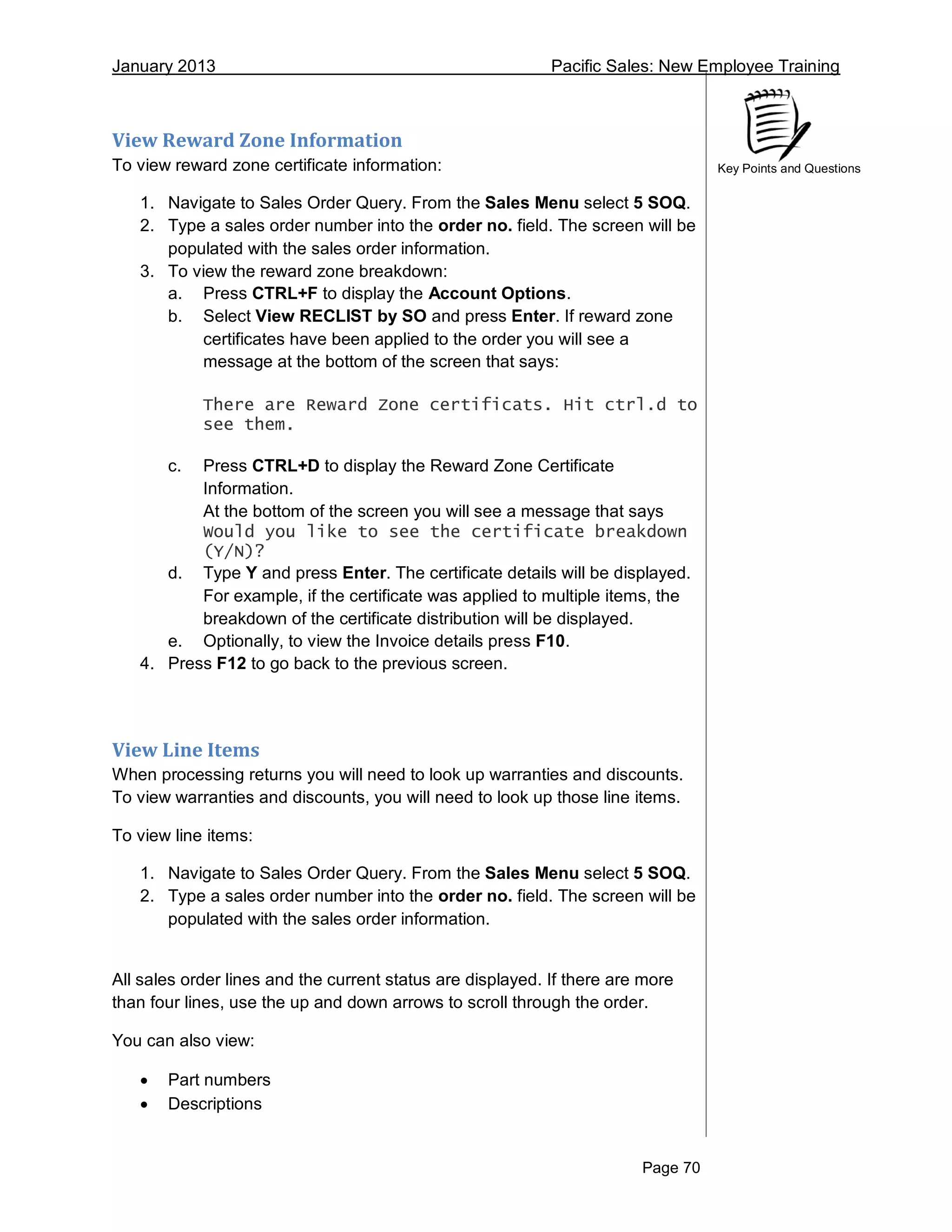 January 2013 Pacific Sales: New Employee Training
Page 70
Key Points and Questions
View Reward Zone Information
To view reward zone certificate information:
1. Navigate to Sales Order Query. From the Sales Menu select 5 SOQ.
2. Type a sales order number into the order no. field. The screen will be
populated with the sales order information.
3. To view the reward zone breakdown:
a. Press CTRL+F to display the Account Options.
b. Select View RECLIST by SO and press Enter. If reward zone
certificates have been applied to the order you will see a
message at the bottom of the screen that says:
There are Reward Zone certificats. Hit ctrl.d to
see them.
c. Press CTRL+D to display the Reward Zone Certificate
Information.
At the bottom of the screen you will see a message that says
Would you like to see the certificate breakdown
(Y/N)?
d. Type Y and press Enter. The certificate details will be displayed.
For example, if the certificate was applied to multiple items, the
breakdown of the certificate distribution will be displayed.
e. Optionally, to view the Invoice details press F10.
4. Press F12 to go back to the previous screen.
View Line Items
When processing returns you will need to look up warranties and discounts.
To view warranties and discounts, you will need to look up those line items.
To view line items:
1. Navigate to Sales Order Query. From the Sales Menu select 5 SOQ.
2. Type a sales order number into the order no. field. The screen will be
populated with the sales order information.
All sales order lines and the current status are displayed. If there are more
than four lines, use the up and down arrows to scroll through the order.
You can also view:
 Part numbers
 Descriptions
 