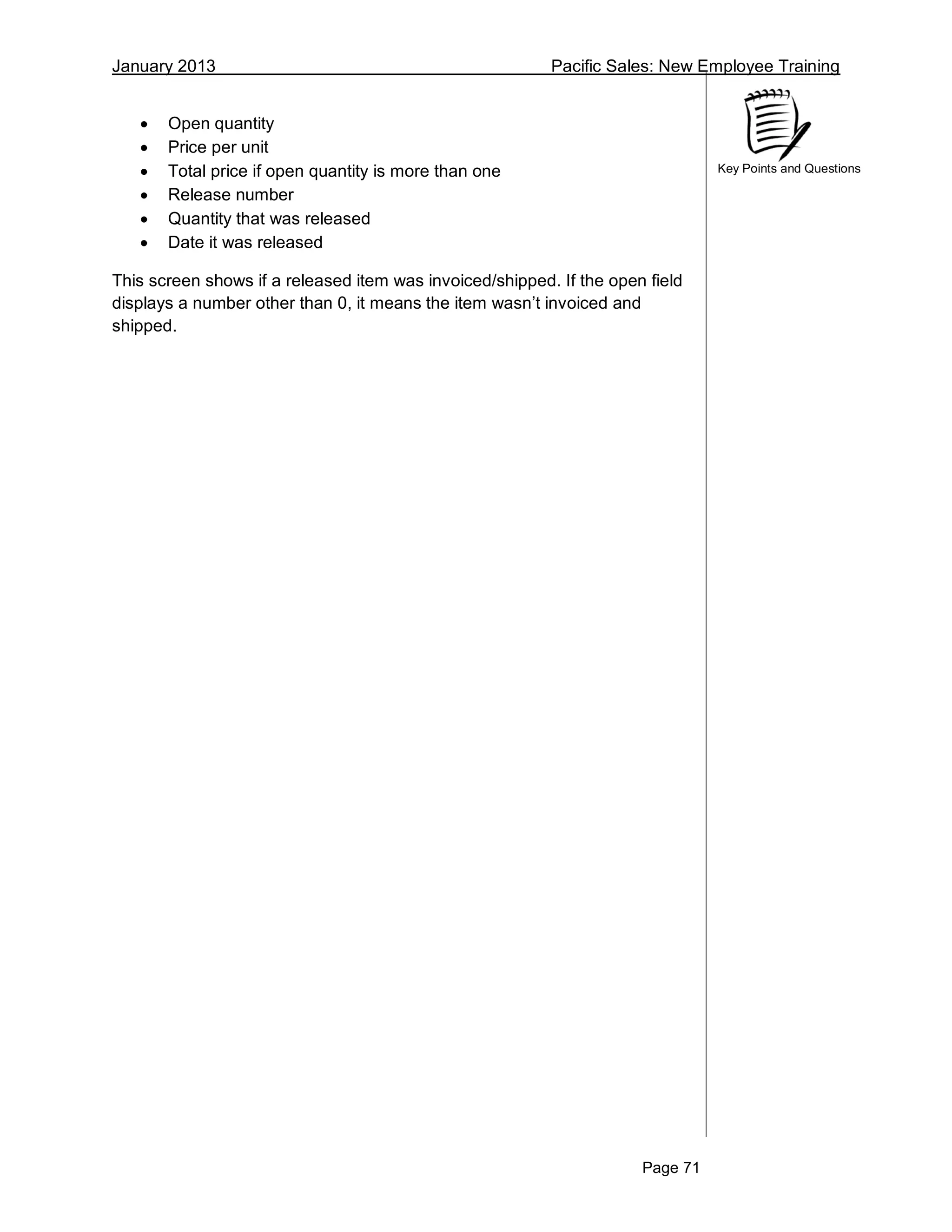January 2013 Pacific Sales: New Employee Training
Page 71
Key Points and Questions
 Open quantity
 Price per unit
 Total price if open quantity is more than one
 Release number
 Quantity that was released
 Date it was released
This screen shows if a released item was invoiced/shipped. If the open field
displays a number other than 0, it means the item wasn’t invoiced and
shipped.
 