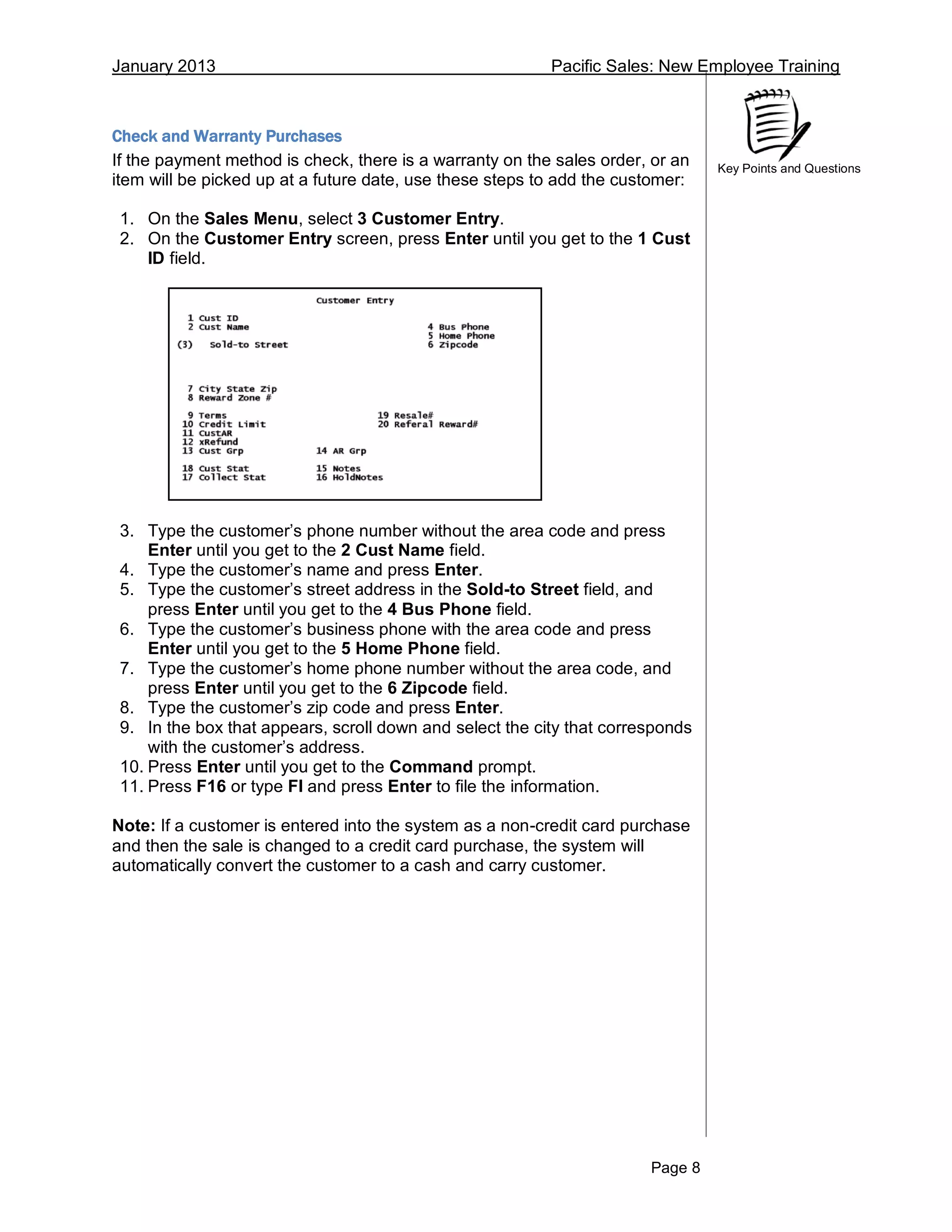 January 2013 Pacific Sales: New Employee Training
Page 8
Key Points and Questions
Check and Warranty Purchases
If the payment method is check, there is a warranty on the sales order, or an
item will be picked up at a future date, use these steps to add the customer:
1. On the Sales Menu, select 3 Customer Entry.
2. On the Customer Entry screen, press Enter until you get to the 1 Cust
ID field.
3. Type the customer’s phone number without the area code and press
Enter until you get to the 2 Cust Name field.
4. Type the customer’s name and press Enter.
5. Type the customer’s street address in the Sold-to Street field, and
press Enter until you get to the 4 Bus Phone field.
6. Type the customer’s business phone with the area code and press
Enter until you get to the 5 Home Phone field.
7. Type the customer’s home phone number without the area code, and
press Enter until you get to the 6 Zipcode field.
8. Type the customer’s zip code and press Enter.
9. In the box that appears, scroll down and select the city that corresponds
with the customer’s address.
10. Press Enter until you get to the Command prompt.
11. Press F16 or type FI and press Enter to file the information.
Note: If a customer is entered into the system as a non-credit card purchase
and then the sale is changed to a credit card purchase, the system will
automatically convert the customer to a cash and carry customer.
 