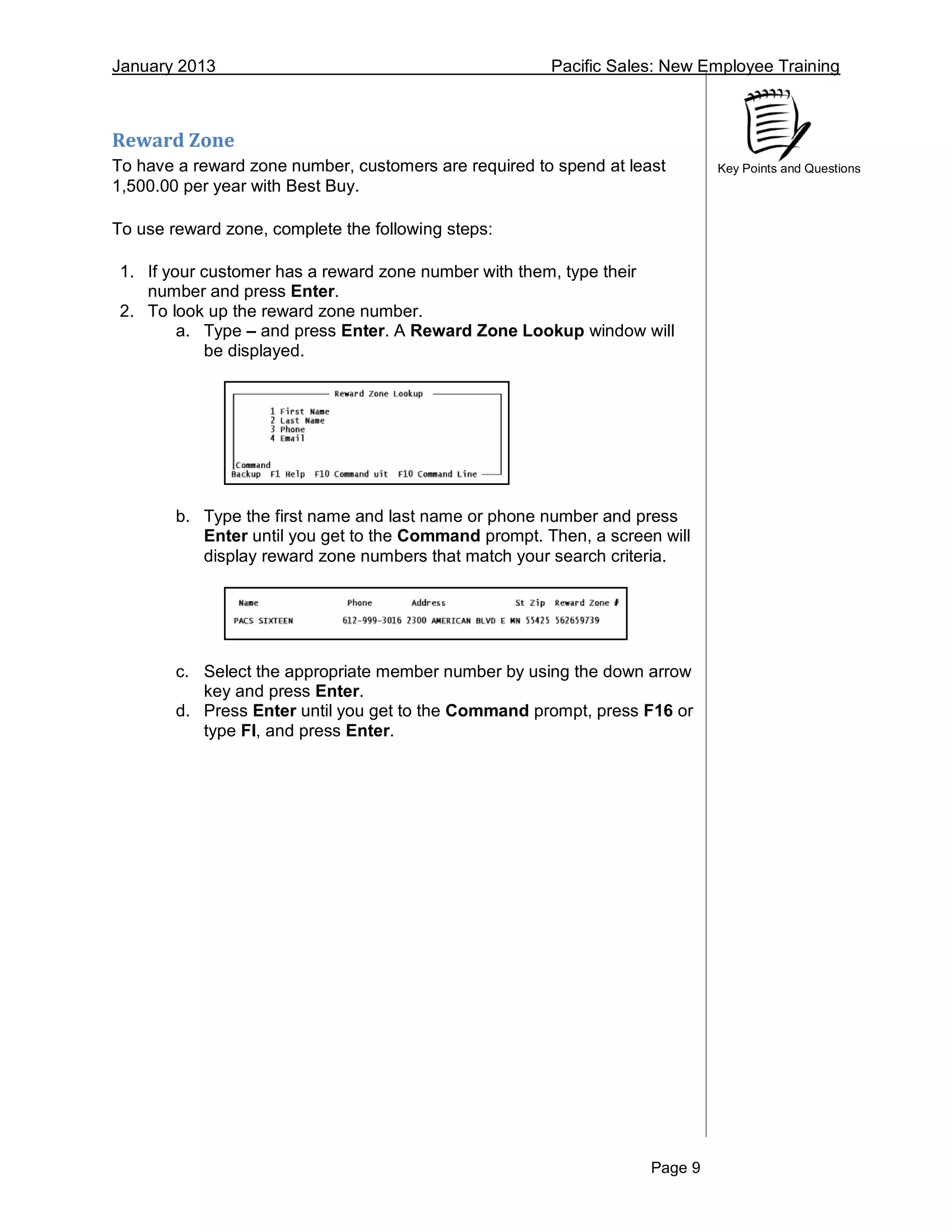 January 2013 Pacific Sales: New Employee Training
Page 9
Key Points and Questions
Reward Zone
To have a reward zone number, customers are required to spend at least
1,500.00 per year with Best Buy.
To use reward zone, complete the following steps:
1. If your customer has a reward zone number with them, type their
number and press Enter.
2. To look up the reward zone number.
a. Type – and press Enter. A Reward Zone Lookup window will
be displayed.
b. Type the first name and last name or phone number and press
Enter until you get to the Command prompt. Then, a screen will
display reward zone numbers that match your search criteria.
c. Select the appropriate member number by using the down arrow
key and press Enter.
d. Press Enter until you get to the Command prompt, press F16 or
type FI, and press Enter.
 