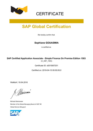 CERTIFICATE
SAP Global Certification
We hereby confirm that
Sophiane GOUASMIA
is certified as
SAP Certified Application Associate - Simple Finance On Premise Edition 1503
(C_SSF_1503)
Certificate ID: s0015957201
Certified on: 2016-04-15 00:00:00.0
Walldorf, 19.04.2016
Michael Kleinemeier
Member of the Global Managing Board of SAP SE
Global Service &Support
 