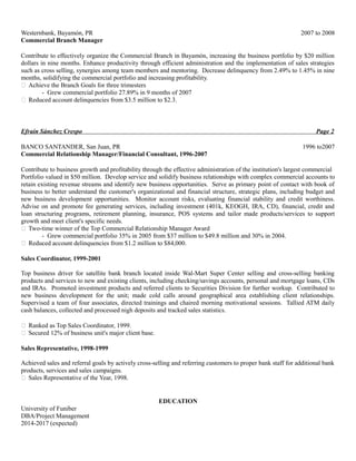 Westernbank, Bayamón, PR 2007 to 2008 
Commercial Branch Manager 
Contribute to effectively organize the Commercial Branch in Bayamón, increasing the business portfolio by $20 million 
dollars in nine months. Enhance productivity through efficient administration and the implementation of sales strategies 
such as cross selling, synergies among team members and mentoring. Decrease delinquency from 2.49% to 1.45% in nine 
months, solidifying the commercial portfolio and increasing profitability. 
 Achieve the Branch Goals for three trimesters 
- Grew commercial portfolio 27.89% in 9 months of 2007 
 Reduced account delinquencies from $3.5 million to $2.3. 
Efraín Sánchez Crespo Page 2 
BANCO SANTANDER, San Juan, PR 1996 to2007 
Commercial Relationship Manager/Financial Consultant, 1996-2007 
Contribute to business growth and profitability through the effective administration of the institution's largest commercial 
Portfolio valued in $50 million. Develop service and solidify business relationships with complex commercial accounts to 
retain existing revenue streams and identify new business opportunities. Serve as primary point of contact with book of 
business to better understand the customer's organizational and financial structure, strategic plans, including budget and 
new business development opportunities. Monitor account risks, evaluating financial stability and credit worthiness. 
Advise on and promote fee generating services, including investment (401k, KEOGH, IRA, CD), financial, credit and 
loan structuring programs, retirement planning, insurance, POS systems and tailor made products/services to support 
growth and meet client's specific needs. 
 Two-time winner of the Top Commercial Relationship Manager Award 
- Grew commercial portfolio 35% in 2005 from $37 million to $49.8 million and 30% in 2004. 
 Reduced account delinquencies from $1.2 million to $84,000. 
Sales Coordinator, 1999-2001 
Top business driver for satellite bank branch located inside Wal-Mart Super Center selling and cross-selling banking 
products and services to new and existing clients, including checking/savings accounts, personal and mortgage loans, CDs 
and IRAs. Promoted investment products and referred clients to Securities Division for further workup. Contributed to 
new business development for the unit; made cold calls around geographical area establishing client relationships. 
Supervised a team of four associates, directed trainings and chaired morning motivational sessions. Tallied ATM daily 
cash balances, collected and processed nigh deposits and tracked sales statistics. 
 Ranked as Top Sales Coordinator, 1999. 
 Secured 12% of business unit's major client base. 
Sales Representative, 1998-1999 
Achieved sales and referral goals by actively cross-selling and referring customers to proper bank staff for additional bank 
products, services and sales campaigns. 
 Sales Representative of the Year, 1998. 
EDUCATION 
University of Funiber 
DBA/Project Management 
2014-2017 (expected) 
 