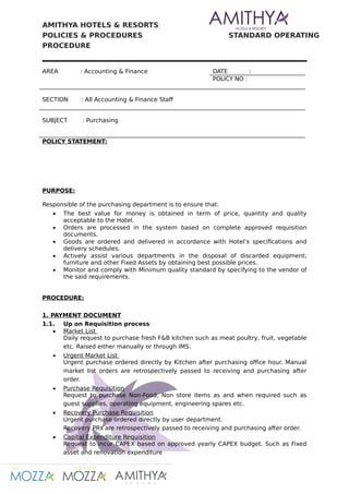 AMITHYA HOTELS & RESORTS
POLICIES & PROCEDURES STANDARD OPERATING
PROCEDURE
AREA : Accounting & Finance DATE :
POLICY NO :
SECTION : All Accounting & Finance Staf
SUBJECT : Purchasing
POLICY STATEMENT:
PURPOSE:
Responsible of the purchasing department is to ensure that:
 The best value for money is obtained in term of price, quantity and quality
acceptable to the Hotel.
 Orders are processed in the system based on complete approved requisition
documents.
 Goods are ordered and delivered in accordance with Hotel’s specifications and
delivery schedules.
 Actively assist various departments in the disposal of discarded equipment,
furniture and other Fixed Assets by obtaining best possible prices.
 Monitor and comply with Minimum quality standard by specifying to the vendor of
the said requirements.
PROCEDURE:
1. PAYMENT DOCUMENT
1.1. Up on Requisition process
 Market List
Daily request to purchase fresh F&B kitchen such as meat poultry, fruit, vegetable
etc. Raised either manually or through IMS.
 Urgent Market List
Urgent purchase ordered directly by Kitchen after purchasing office hour. Manual
market list orders are retrospectively passed to receiving and purchasing after
order.
 Purchase Requisition
Request to purchase Non-Food, Non store items as and when required such as
guest supplies, operating equipment, engineering spares etc.
 Recovery Purchase Requisition
Urgent purchase ordered directly by user department.
Recovery PRs are retrospectively passed to receiving and purchasing after order.
 Capital Expenditure Requisition
Request to incur CAPEX based on approved yearly CAPEX budget. Such as Fixed
asset and renovation expenditure
 