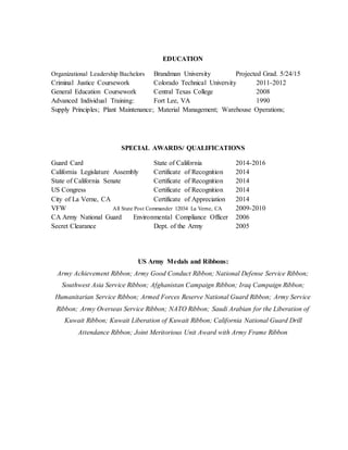 EDUCATION
Organizational Leadership Bachelors Brandman University Projected Grad. 5/24/15
Criminal Justice Coursework Colorado Technical University 2011-2012
General Education Coursework Central Texas College 2008
Advanced Individual Training: Fort Lee, VA 1990
Supply Principles; Plant Maintenance; Material Management; Warehouse Operations;
SPECIAL AWARDS/ QUALIFICATIONS
Guard Card State of California 2014-2016
California Legislature Assembly Certificate of Recognition 2014
State of California Senate Certificate of Recognition 2014
US Congress Certificate of Recognition 2014
City of La Verne, CA Certificate of Appreciation 2014
VFW All State Post Commander 12034 La Verne, CA 2009-2010
CA Army National Guard Environmental Compliance Officer 2006
Secret Clearance Dept. of the Army 2005
US Army Medals and Ribbons:
Army Achievement Ribbon; Army Good Conduct Ribbon; National Defense Service Ribbon;
Southwest Asia Service Ribbon; Afghanistan Campaign Ribbon; Iraq Campaign Ribbon;
Humanitarian Service Ribbon; Armed Forces Reserve National Guard Ribbon; Army Service
Ribbon; Army Overseas Service Ribbon; NATO Ribbon; Saudi Arabian for the Liberation of
Kuwait Ribbon; Kuwait Liberation of Kuwait Ribbon; California National Guard Drill
Attendance Ribbon; Joint Meritorious Unit Award with Army Frame Ribbon
 