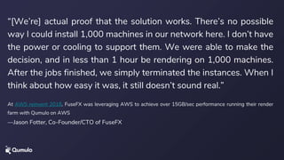 “[We’re] actual proof that the solution works. There’s no possible
way I could install 1,000 machines in our network here. I don’t have
the power or cooling to support them. We were able to make the
decision, and in less than 1 hour be rendering on 1,000 machines.
After the jobs finished, we simply terminated the instances. When I
think about how easy it was, it still doesn’t sound real.”
At AWS reinvent 2018, FuseFX was leveraging AWS to achieve over 15GB/sec performance running their render
farm with Qumulo on AWS
—Jason Fotter, Co-Founder/CTO of FuseFX
 