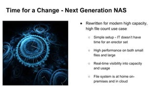 Time for a Change - Next Generation NAS
● Rewritten for modern high capacity,
high file count use case
○ Simple setup - IT doesn’t have
time for an erector set
○ High performance on both small
files and large
○ Real-time visibility into capacity
and usage
○ File system is at home on-
premises and in cloud
 