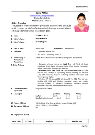 CV of Salma Akhter
Salma Akhter
Sharminsalma30@gmail.com
Dhaka,Bangladesh
Mobile: 01757 391 515
Object Overview
To succeed in an environment of growth and excellence and earn a job
which provides me job Satisfaction and self-development and help me
achieve personal as well as organization goals.
1. Name
2. Father’s Name
3. Father’s Name :
SALMA AKHTER
Mostafa Kamal
Shanaz Begum
4. Date of Birth Jan 03,1988 Nationality: Bangladeshi
5. Education • Diploma in Architecture
• BSc in Civil Engineering from IEB
6. Membership of
Professional
Associations
AMIEB (Associate member’s of institute of Engineers, Bangladesh)
7. Other Training
• Computer software training on Staad. Pro, MS Word, MS Excel,
CorelDraw, Photo Paint, Microsoft Photo Editor, Adobe Photoshop,
Adobe Power Point, AutoCAD, Arc-View etc.
• Auto CAD 2004, 2006, 2007, 2012,2013,2014,2015,2016 Arc-View
with the basic concepts of Engineering Drawing, Drafting and Advance
Auto CAD Features; Practices including standard conversion and
Mapping using digitizer
• Windows-XP, Windows-2000, Windows-98-95, DOS, NC, NU, etc.
Familiar with DOS and Windows operating system and trouble
shooting software & hardware. Installation maintains support
personnel computers servers plotters and printers.
8. Countries of Work
Experience
Bangladesh – 8.0 Years
9. Languages
10. Present Address:
11. Permanent Address
Speaking Reading Writing
English Good Good Good
Bangla (mother tongue) Good Good Good
181/Ka, Block-C, 1st Colony, Lalkuthi, Mirpur, Dhaka-1216.
Cell-01757391515, 01818018442
Do
12. Employment Record :
From (Year) To (Year) Employer Position held
Page 1 of 3
 