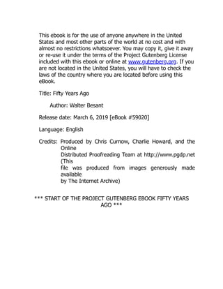 This ebook is for the use of anyone anywhere in the United
States and most other parts of the world at no cost and with
almost no restrictions whatsoever. You may copy it, give it away
or re-use it under the terms of the Project Gutenberg License
included with this ebook or online at www.gutenberg.org. If you
are not located in the United States, you will have to check the
laws of the country where you are located before using this
eBook.
Title: Fifty Years Ago
Author: Walter Besant
Release date: March 6, 2019 [eBook #59020]
Language: English
Credits: Produced by Chris Curnow, Charlie Howard, and the
Online
Distributed Proofreading Team at http://www.pgdp.net
(This
file was produced from images generously made
available
by The Internet Archive)
*** START OF THE PROJECT GUTENBERG EBOOK FIFTY YEARS
AGO ***
 