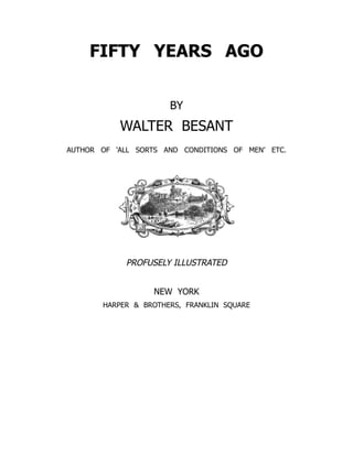FIFTY YEARS AGO
BY
WALTER BESANT
AUTHOR OF ‘ALL SORTS AND CONDITIONS OF MEN’ ETC.
PROFUSELY ILLUSTRATED
NEW YORK
HARPER & BROTHERS, FRANKLIN SQUARE
 