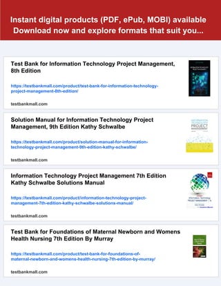 Instant digital products (PDF, ePub, MOBI) available
Download now and explore formats that suit you...
Test Bank for Information Technology Project Management,
8th Edition
https://testbankmall.com/product/test-bank-for-information-technology-
project-management-8th-edition/
testbankmall.com
Solution Manual for Information Technology Project
Management, 9th Edition Kathy Schwalbe
https://testbankmall.com/product/solution-manual-for-information-
technology-project-management-9th-edition-kathy-schwalbe/
testbankmall.com
Information Technology Project Management 7th Edition
Kathy Schwalbe Solutions Manual
https://testbankmall.com/product/information-technology-project-
management-7th-edition-kathy-schwalbe-solutions-manual/
testbankmall.com
Test Bank for Foundations of Maternal Newborn and Womens
Health Nursing 7th Edition By Murray
https://testbankmall.com/product/test-bank-for-foundations-of-
maternal-newborn-and-womens-health-nursing-7th-edition-by-murray/
testbankmall.com
 