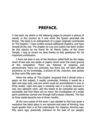 PREFACE.
It has been my desire in the following pages to present a picture of
society in this country as it was when the Queen ascended the
throne. The book is an enlargement of a paper originally contributed
to ‘The Graphic.’ I have written several additional chapters, and have
revised all the rest. The chapter on Law and Justice has been written
for this volume by my friend Mr. W. Morris Colles, of the Inner
Temple. I beg to record my best thanks to that gentleman for his
important contribution.
I have not seen in any of the literature called forth by the happy
event of last year any books or papers which cover the exact ground
of this compilation. There are histories of progress and
advancement; there are contrasts; but there has not been offered
anywhere, to my knowledge, a picture of life, manners, and society
as they were fifty years ago.
When the editor of ‘The Graphic’ proposed that I should write a
paper on this subject, I readily consented, thinking it would be a
light and easy task, and one which could be accomplished in two or
three weeks. Light and easy it certainly was in a sense, because it
was very pleasant work, and the books to be consulted are easily
accessible; but then there are so many: the investigation of a single
point sometimes carried one through half-a-dozen volumes. The two
or three weeks became two or three months.
At the very outset of the work I was startled to find how great a
revolution has taken place in our opinions and ways of thinking, how
much greater than is at first understood. For instance, America was,
fifty years ago, practically unknown to the bulk of our people;
 