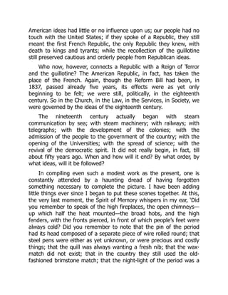 American ideas had little or no influence upon us; our people had no
touch with the United States; if they spoke of a Republic, they still
meant the first French Republic, the only Republic they knew, with
death to kings and tyrants; while the recollection of the guillotine
still preserved cautious and orderly people from Republican ideas.
Who now, however, connects a Republic with a Reign of Terror
and the guillotine? The American Republic, in fact, has taken the
place of the French. Again, though the Reform Bill had been, in
1837, passed already five years, its effects were as yet only
beginning to be felt; we were still, politically, in the eighteenth
century. So in the Church, in the Law, in the Services, in Society, we
were governed by the ideas of the eighteenth century.
The nineteenth century actually began with steam
communication by sea; with steam machinery; with railways; with
telegraphs; with the development of the colonies; with the
admission of the people to the government of the country; with the
opening of the Universities; with the spread of science; with the
revival of the democratic spirit. It did not really begin, in fact, till
about fifty years ago. When and how will it end? By what order, by
what ideas, will it be followed?
In compiling even such a modest work as the present, one is
constantly attended by a haunting dread of having forgotten
something necessary to complete the picture. I have been adding
little things ever since I began to put these scenes together. At this,
the very last moment, the Spirit of Memory whispers in my ear, ‘Did
you remember to speak of the high fireplaces, the open chimneys—
up which half the heat mounted—the broad hobs, and the high
fenders, with the fronts pierced, in front of which people’s feet were
always cold? Did you remember to note that the pin of the period
had its head composed of a separate piece of wire rolled round; that
steel pens were either as yet unknown, or were precious and costly
things; that the quill was always wanting a fresh nib; that the wax-
match did not exist; that in the country they still used the old-
fashioned brimstone match; that the night-light of the period was a
 