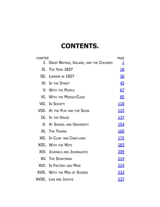 CONTENTS.
CHAPTER PAGE
I. Great Britain, Ireland, and the Colonies 1
II. The Year 1837 18
III. London in 1837 30
IV. In the Street 45
V. With the People 67
VI. With the Middle-Class 85
VII. In Society 110
VIII. At the Play and the Show 125
IX. In the House 137
X. At School and University 154
XI. The Tavern 160
XII. In Club- and Card-land 175
XIII. With the Wits 183
XIV. Journals and Journalists 209
XV. The Sportsman 214
XVI. In Factory and Mine 224
XVII. With the Men of Science 233
XVIII. Law and Justice 237
 
