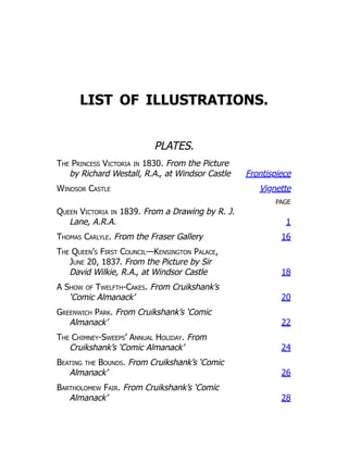 LIST OF ILLUSTRATIONS.
PLATES.
The Princess Victoria in 1830. From the Picture
by Richard Westall, R.A., at Windsor Castle Frontispiece
Windsor Castle Vignette
PAGE
Queen Victoria in 1839. From a Drawing by R. J.
Lane, A.R.A. 1
Thomas Carlyle. From the Fraser Gallery 16
The Queen’s First Council—Kensington Palace,
June 20, 1837. From the Picture by Sir
David Wilkie, R.A., at Windsor Castle 18
A Show of Twelfth-Cakes. From Cruikshank’s
‘Comic Almanack’ 20
Greenwich Park. From Cruikshank’s ‘Comic
Almanack’ 22
The Chimney-Sweeps’ Annual Holiday. From
Cruikshank’s ‘Comic Almanack’ 24
Beating the Bounds. From Cruikshank’s ‘Comic
Almanack’ 26
Bartholomew Fair. From Cruikshank’s ‘Comic
Almanack’ 28
 