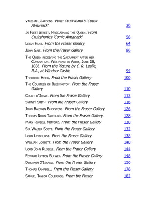 Vauxhall Gardens. From Cruikshank’s ‘Comic
Almanack’ 30
In Fleet Street. Proclaiming the Queen. From
Cruikshank’s ‘Comic Almanack’ 56
Leigh Hunt. From the Fraser Gallery 64
John Galt. From the Fraser Gallery 86
The Queen receiving the Sacrament after her
Coronation. Westminster Abbey, June 28,
1838. From the Picture by C. R. Leslie,
R.A., at Windsor Castle 94
Theodore Hook. From the Fraser Gallery 100
The Countess of Blessington. From the Fraser
Gallery 110
Count d’Orsay. From the Fraser Gallery 112
Sydney Smith. From the Fraser Gallery 116
John Baldwin Buckstone. From the Fraser Gallery 126
Thomas Noon Talfourd. From the Fraser Gallery 128
Mary Russell Mitford. From the Fraser Gallery 130
Sir Walter Scott. From the Fraser Gallery 132
Lord Lyndhurst. From the Fraser Gallery 138
William Cobbett. From the Fraser Gallery 140
Lord John Russell. From the Fraser Gallery 144
Edward Lytton Bulwer. From the Fraser Gallery 148
Benjamin D’Israeli. From the Fraser Gallery 150
Thomas Campbell. From the Fraser Gallery 176
Samuel Taylor Coleridge. From the Fraser 182
 