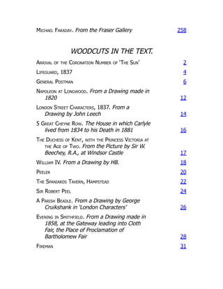 Michael Faraday. From the Fraser Gallery 258
WOODCUTS IN THE TEXT.
Arrival of the Coronation Number of ‘The Sun’ 2
Lifeguard, 1837 4
General Postman 6
Napoleon at Longwood. From a Drawing made in
1820 12
London Street Characters, 1837. From a
Drawing by John Leech 14
5 Great Cheyne Row. The House in which Carlyle
lived from 1834 to his Death in 1881 16
The Duchess of Kent, with the Princess Victoria at
the Age of Two. From the Picture by Sir W.
Beechey, R.A., at Windsor Castle 17
William IV. From a Drawing by HB. 18
Peeler 20
The Spaniards Tavern, Hampstead 22
Sir Robert Peel 24
A Parish Beadle. From a Drawing by George
Cruikshank in ‘London Characters’ 26
Evening in Smithfield. From a Drawing made in
1858, at the Gateway leading into Cloth
Fair, the Place of Proclamation of
Bartholomew Fair 28
Fireman 31
 
