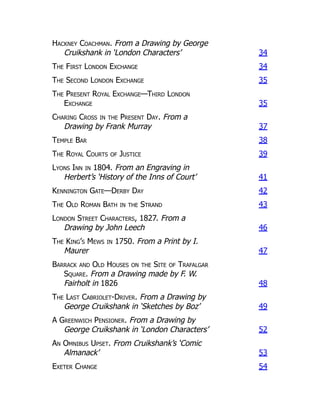 Hackney Coachman. From a Drawing by George
Cruikshank in ‘London Characters’ 34
The First London Exchange 34
The Second London Exchange 35
The Present Royal Exchange—Third London
Exchange 35
Charing Cross in the Present Day. From a
Drawing by Frank Murray 37
Temple Bar 38
The Royal Courts of Justice 39
Lyons Inn in 1804. From an Engraving in
Herbert’s ‘History of the Inns of Court’ 41
Kennington Gate—Derby Day 42
The Old Roman Bath in the Strand 43
London Street Characters, 1827. From a
Drawing by John Leech 46
The King’s Mews in 1750. From a Print by I.
Maurer 47
Barrack and Old Houses on the Site of Trafalgar
Square. From a Drawing made by F. W.
Fairholt in 1826 48
The Last Cabriolet-Driver. From a Drawing by
George Cruikshank in ‘Sketches by Boz’ 49
A Greenwich Pensioner. From a Drawing by
George Cruikshank in ‘London Characters’ 52
An Omnibus Upset. From Cruikshank’s ‘Comic
Almanack’ 53
Exeter Change 54
 
