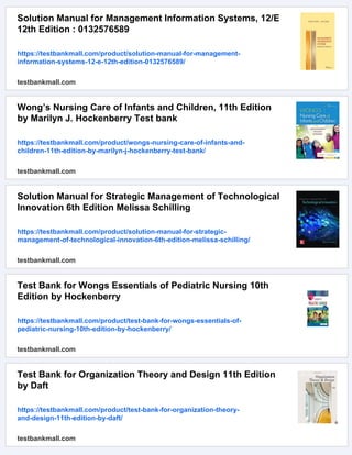 Solution Manual for Management Information Systems, 12/E
12th Edition : 0132576589
https://testbankmall.com/product/solution-manual-for-management-
information-systems-12-e-12th-edition-0132576589/
testbankmall.com
Wong’s Nursing Care of Infants and Children, 11th Edition
by Marilyn J. Hockenberry Test bank
https://testbankmall.com/product/wongs-nursing-care-of-infants-and-
children-11th-edition-by-marilyn-j-hockenberry-test-bank/
testbankmall.com
Solution Manual for Strategic Management of Technological
Innovation 6th Edition Melissa Schilling
https://testbankmall.com/product/solution-manual-for-strategic-
management-of-technological-innovation-6th-edition-melissa-schilling/
testbankmall.com
Test Bank for Wongs Essentials of Pediatric Nursing 10th
Edition by Hockenberry
https://testbankmall.com/product/test-bank-for-wongs-essentials-of-
pediatric-nursing-10th-edition-by-hockenberry/
testbankmall.com
Test Bank for Organization Theory and Design 11th Edition
by Daft
https://testbankmall.com/product/test-bank-for-organization-theory-
and-design-11th-edition-by-daft/
testbankmall.com
 