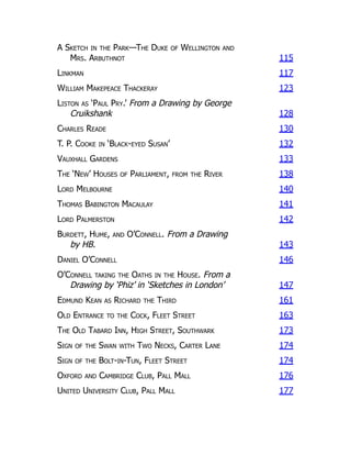 A Sketch in the Park—The Duke of Wellington and
Mrs. Arbuthnot 115
Linkman 117
William Makepeace Thackeray 123
Liston as ‘Paul Pry.’ From a Drawing by George
Cruikshank 128
Charles Reade 130
T. P. Cooke in ‘Black-eyed Susan’ 132
Vauxhall Gardens 133
The ‘New’ Houses of Parliament, from the River 138
Lord Melbourne 140
Thomas Babington Macaulay 141
Lord Palmerston 142
Burdett, Hume, and O’Connell. From a Drawing
by HB. 143
Daniel O’Connell 146
O’Connell taking the Oaths in the House. From a
Drawing by ‘Phiz’ in ‘Sketches in London’ 147
Edmund Kean as Richard the Third 161
Old Entrance to the Cock, Fleet Street 163
The Old Tabard Inn, High Street, Southwark 173
Sign of the Swan with Two Necks, Carter Lane 174
Sign of the Bolt-in-Tun, Fleet Street 174
Oxford and Cambridge Club, Pall Mall 176
United University Club, Pall Mall 177
 