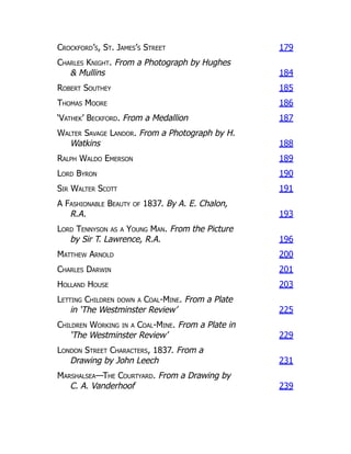 Crockford’s, St. James’s Street 179
Charles Knight. From a Photograph by Hughes
& Mullins 184
Robert Southey 185
Thomas Moore 186
‘Vathek’ Beckford. From a Medallion 187
Walter Savage Landor. From a Photograph by H.
Watkins 188
Ralph Waldo Emerson 189
Lord Byron 190
Sir Walter Scott 191
A Fashionable Beauty of 1837. By A. E. Chalon,
R.A. 193
Lord Tennyson as a Young Man. From the Picture
by Sir T. Lawrence, R.A. 196
Matthew Arnold 200
Charles Darwin 201
Holland House 203
Letting Children down a Coal-Mine. From a Plate
in ‘The Westminster Review’ 225
Children Working in a Coal-Mine. From a Plate in
‘The Westminster Review’ 229
London Street Characters, 1837. From a
Drawing by John Leech 231
Marshalsea—The Courtyard. From a Drawing by
C. A. Vanderhoof 239
 
