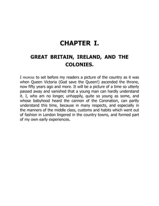 CHAPTER I.
GREAT BRITAIN, IRELAND, AND THE
COLONIES.
I propose to set before my readers a picture of the country as it was
when Queen Victoria (God save the Queen!) ascended the throne,
now fifty years ago and more. It will be a picture of a time so utterly
passed away and vanished that a young man can hardly understand
it. I, who am no longer, unhappily, quite so young as some, and
whose babyhood heard the cannon of the Coronation, can partly
understand this time, because in many respects, and especially in
the manners of the middle class, customs and habits which went out
of fashion in London lingered in the country towns, and formed part
of my own early experiences.
 