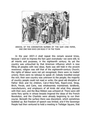 ARRIVAL OF THE CORONATION NUMBER OF ‘THE SUN’—ONE PAPER,
AND ONE MAN WHO CAN READ IT IN THE TOWN
In the year 1837—I shall repeat this remark several times,
because I wish to impress the fact upon everybody—we were still, to
all intents and purposes, in the eighteenth century. As yet the
country was untouched by that American influence which is now
filling all peoples with new ideas. Rank was still held in the ancient
reverence; religion was still that of the eighteenth-century Church;
the rights of labour were not yet recognised; there were no trades’
unions; there were no railways to speak of; nobody travelled except
the rich; their own country was unknown to the people; the majority
of country people could not read or write; the good old discipline of
Father Stick and his children, Cat-o’-Nine-Tails, Rope’s-end, Strap,
Birch, Ferule, and Cane, was wholesomely maintained; landlords,
manufacturers, and employers of all kinds did what they pleased
with their own; and the Blue Ribbon was unheard of. There were still
some fiery spirits in whose breasts lingered the ideas of the French
Revolution, and the Chartists were already beginning to run their
course. Beneath the surface there was discontent, which sometimes
bubbled up. But freedom of speech was limited, and if the Sovereign
People had then ventured to hold a meeting in Trafalgar Square, that
 
