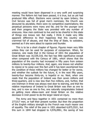 meeting would have been dispersed in a very swift and surprising
manner. The Reform Act had been passed, it is true, but as yet had
produced little effect. Elections were carried by open bribery; the
Civil Service was full of great men’s nominees; the Church was
devoured by pluralists; there were no competitive examinations; the
perpetual pensions were many and fat; and for the younger sons
and their progeny the State was provided with any number of
sinecures. How men contrived to live and to be cheerful in this state
of things one knows not. But really, I think it made very little
apparent difference to their happiness that this country was
crammed full of abuses, and that the Ship of State, to outsiders,
seemed as if she were about to capsize and founder.
This is to be a short chapter of figures. Figures mean very little
unless they can be used for purposes of comparison. When, for
instance, one reads that in the Census of 1831 the population of
Great Britain was 16,539,318, the fact has little significance except
when compared with the Census of 1881, which shows that the
population of the country had increased in fifty years from sixteen
millions to twenty-four millions. And, again, one knows not whether
to rejoice or to weep over this fact until it has been ascertained how
the condition of these millions has changed for better or for worse,
and whether the outlook for the future, if, in the next fifty years,
twenty-four become thirty-six, is hopeful or no. Next, when one
reads that the population of Ireland was then seven millions and
three-quarters, and is now less than five millions, and, further, that
one Irishman in three was always next door to starving, and that the
relative importance of Ireland to Great Britain was then as one to
two, and is now as one to five, one naturally congratulates Ireland
on getting more elbow-room and Great Britain on the relative
decrease in Irish power to do the larger island an injury.
The Army and Navy together in 1831 contained no more than
277,017 men, or half their present number. But then the proportion
of the English military strength to the French was much nearer one
of equality. The relief of the poor in 1831 absorbed 6,875,552l., but
this sum in 1844 had dropped to 4,976,090l., the saving of two
 