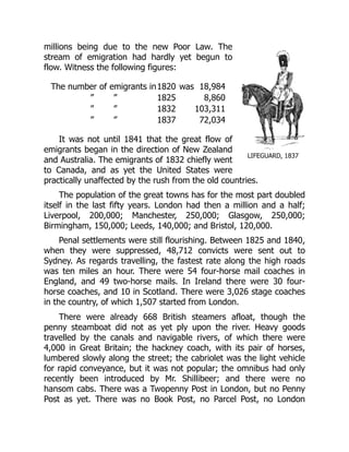LIFEGUARD, 1837
millions being due to the new Poor Law. The
stream of emigration had hardly yet begun to
flow. Witness the following figures:
The number of emigrants in1820 was 18,984
” ” 1825 8,860
” ” 1832 103,311
” ” 1837 72,034
It was not until 1841 that the great flow of
emigrants began in the direction of New Zealand
and Australia. The emigrants of 1832 chiefly went
to Canada, and as yet the United States were
practically unaffected by the rush from the old countries.
The population of the great towns has for the most part doubled
itself in the last fifty years. London had then a million and a half;
Liverpool, 200,000; Manchester, 250,000; Glasgow, 250,000;
Birmingham, 150,000; Leeds, 140,000; and Bristol, 120,000.
Penal settlements were still flourishing. Between 1825 and 1840,
when they were suppressed, 48,712 convicts were sent out to
Sydney. As regards travelling, the fastest rate along the high roads
was ten miles an hour. There were 54 four-horse mail coaches in
England, and 49 two-horse mails. In Ireland there were 30 four-
horse coaches, and 10 in Scotland. There were 3,026 stage coaches
in the country, of which 1,507 started from London.
There were already 668 British steamers afloat, though the
penny steamboat did not as yet ply upon the river. Heavy goods
travelled by the canals and navigable rivers, of which there were
4,000 in Great Britain; the hackney coach, with its pair of horses,
lumbered slowly along the street; the cabriolet was the light vehicle
for rapid conveyance, but it was not popular; the omnibus had only
recently been introduced by Mr. Shillibeer; and there were no
hansom cabs. There was a Twopenny Post in London, but no Penny
Post as yet. There was no Book Post, no Parcel Post, no London
 